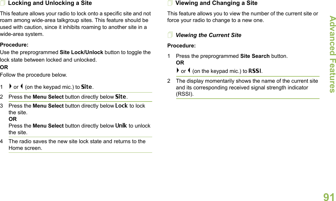 Advanced FeaturesEnglish91Locking and Unlocking a SiteThis feature allows your radio to lock onto a specific site and not roam among wide-area talkgroup sites. This feature should be used with caution, since it inhibits roaming to another site in a wide-area system.Procedure: Use the preprogrammed Site Lock/Unlock button to toggle the lock state between locked and unlocked.ORFollow the procedure below.1&gt; or &lt; (on the keypad mic.) to Site.2 Press the Menu Select button directly below Site.3 Press the Menu Select button directly below Lock to lock the site. ORPress the Menu Select button directly below Unlk to unlock the site. 4 The radio saves the new site lock state and returns to the Home screen.Viewing and Changing a SiteThis feature allows you to view the number of the current site or force your radio to change to a new one.Viewing the Current SiteProcedure:1 Press the preprogrammed Site Search button.OR&gt; or &lt; (on the keypad mic.) to RSSI.2 The display momentarily shows the name of the current site and its corresponding received signal strength indicator (RSSI).