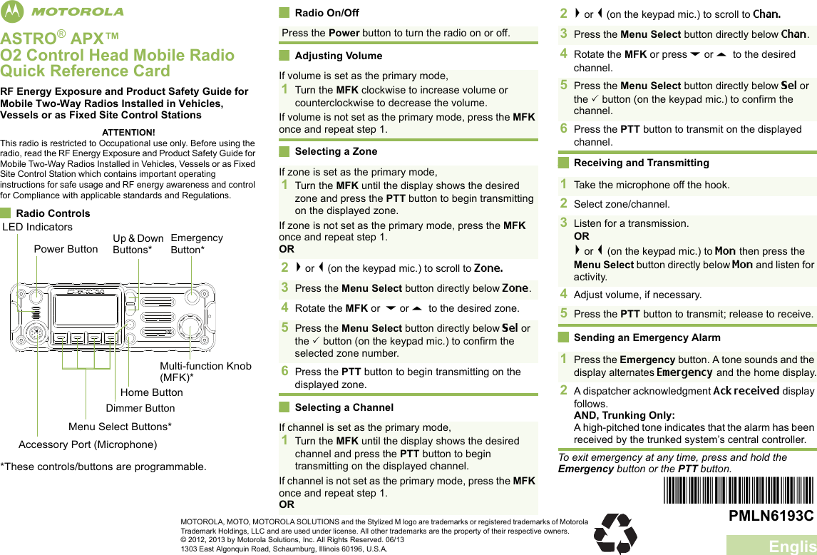 EnglishmASTRO® APX™ O2 Control Head Mobile RadioQuick Reference CardRF Energy Exposure and Product Safety Guide for Mobile Two-Way Radios Installed in Vehicles, Vessels or as Fixed Site Control StationsATTENTION!This radio is restricted to Occupational use only. Before using the radio, read the RF Energy Exposure and Product Safety Guide for Mobile Two-Way Radios Installed in Vehicles, Vessels or as Fixed Site Control Station which contains important operating instructions for safe usage and RF energy awareness and control for Compliance with applicable standards and Regulations.Radio ControlsRadio On/OffAdjusting VolumeSelecting a ZoneSelecting a ChannelReceiving and TransmittingSending an Emergency AlarmTo exit emergency at any time, press and hold the Emergency button or the PTT button.Power ButtonLED IndicatorsEmergency Button*Multi-function Knob (MFK)*Home ButtonMenu Select Buttons*Accessory Port (Microphone)*These controls/buttons are programmable.Dimmer ButtonUp &amp; Down Buttons*Press the Power button to turn the radio on or off. If volume is set as the primary mode,1Turn the MFK clockwise to increase volume or counterclockwise to decrease the volume. If volume is not set as the primary mode, press the MFK once and repeat step 1.If zone is set as the primary mode,1Turn the MFK until the display shows the desired zone and press the PTT button to begin transmitting on the displayed zone.If zone is not set as the primary mode, press the MFK once and repeat step 1.OR2&gt; or &lt; (on the keypad mic.) to scroll to Zone. 3Press the Menu Select button directly below Zone.4Rotate the MFK or  D or U  to the desired zone.5Press the Menu Select button directly below Sel or the  button (on the keypad mic.) to confirm the selected zone number.6Press the PTT button to begin transmitting on the displayed zone.If channel is set as the primary mode,1Turn the MFK until the display shows the desired channel and press the PTT button to begin transmitting on the displayed channel.If channel is not set as the primary mode, press the MFK once and repeat step 1.OR2&gt; or &lt; (on the keypad mic.) to scroll to Chan. 3Press the Menu Select button directly below Chan.4Rotate the MFK or press D or U  to the desired channel.5Press the Menu Select button directly below Sel or the  button (on the keypad mic.) to confirm the channel.6Press the PTT button to transmit on the displayed channel. 1Take the microphone off the hook. 2Select zone/channel.3Listen for a transmission. OR&gt; or &lt; (on the keypad mic.) to Mon then press the Menu Select button directly below Mon and listen for activity.4Adjust volume, if necessary.5Press the PTT button to transmit; release to receive.1Press the Emergency button. A tone sounds and the display alternates Emergency and the home display.2A dispatcher acknowledgment Ack received display follows.AND, Trunking Only:A high-pitched tone indicates that the alarm has been received by the trunked system’s central controller.*PMLN6193C*PMLN6193CMOTOROLA, MOTO, MOTOROLA SOLUTIONS and the Stylized M logo are trademarks or registered trademarks of Motorola Trademark Holdings, LLC and are used under license. All other trademarks are the property of their respective owners.© 2012, 2013 by Motorola Solutions, Inc. All Rights Reserved. 06/131303 East Algonquin Road, Schaumburg, Illinois 60196, U.S.A.