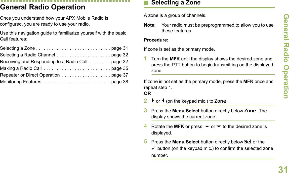 General Radio OperationEnglish31General Radio OperationOnce you understand how your APX Mobile Radio is configured, you are ready to use your radio.Use this navigation guide to familiarize yourself with the basic Call features:Selecting a Zone . . . . . . . . . . . . . . . . . . . . . . . . . . . . . page 31Selecting a Radio Channel . . . . . . . . . . . . . . . . . . . . . page 32Receiving and Responding to a Radio Call . . . . . . . . . page 32Making a Radio Call  . . . . . . . . . . . . . . . . . . . . . . . . . . page 35Repeater or Direct Operation  . . . . . . . . . . . . . . . . . . . page 37Monitoring Features. . . . . . . . . . . . . . . . . . . . . . . . . . . page 38Selecting a ZoneA zone is a group of channels.Note: Your radio must be preprogrammed to allow you to use these features.Procedure:If zone is set as the primary mode,1Turn the MFK until the display shows the desired zone and press the PTT button to begin transmitting on the displayed zone.If zone is not set as the primary mode, press the MFK once and repeat step 1.OR2&gt; or &lt; (on the keypad mic.) to Zone.3Press the Menu Select button directly below Zone. The display shows the current zone.4Rotate the MFK or press  U or D to the desired zone is displayed.5Press the Menu Select button directly below Sel or the button (on the keypad mic.) to confirm the selected zone number. 