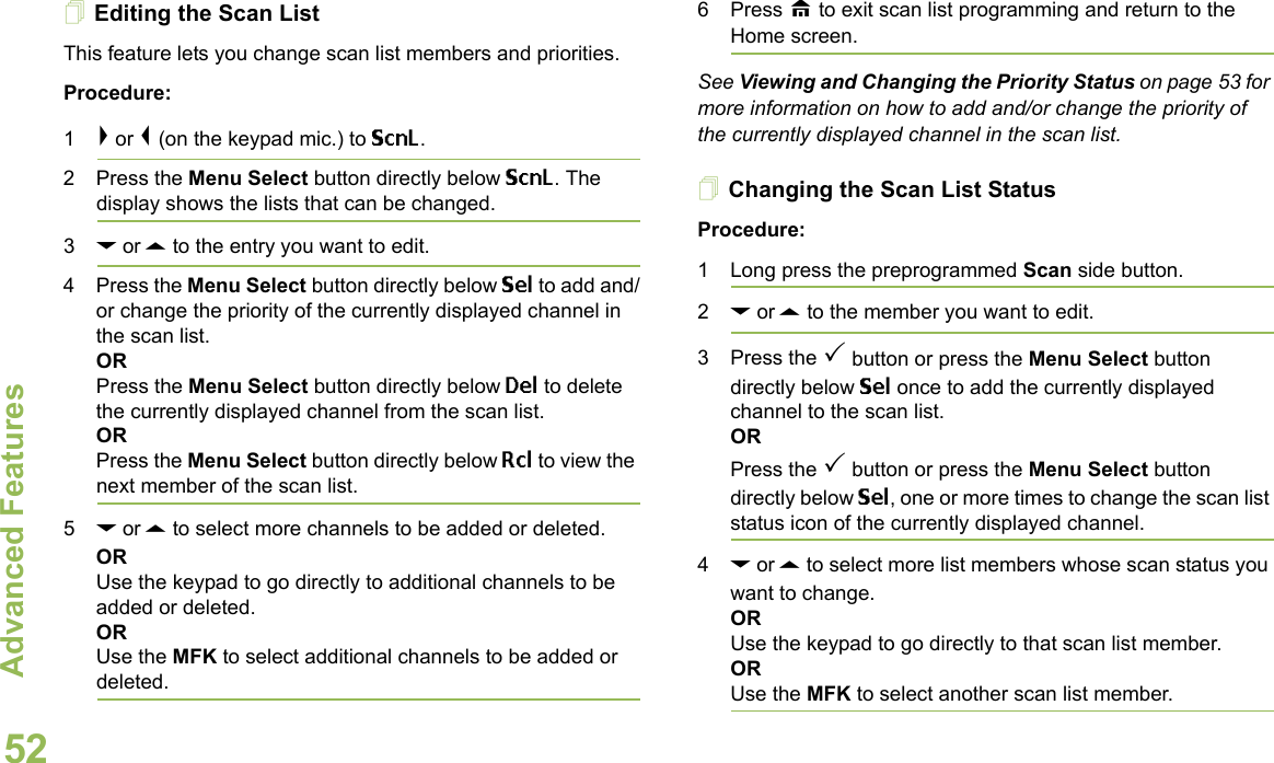 Advanced FeaturesEnglish52Editing the Scan ListThis feature lets you change scan list members and priorities.Procedure:1&gt; or &lt; (on the keypad mic.) to ScnL.2 Press the Menu Select button directly below ScnL. The display shows the lists that can be changed.3D or U to the entry you want to edit.4 Press the Menu Select button directly below Sel to add and/or change the priority of the currently displayed channel in the scan list.ORPress the Menu Select button directly below Del to delete the currently displayed channel from the scan list.ORPress the Menu Select button directly below Rcl to view the next member of the scan list.5D or U to select more channels to be added or deleted.ORUse the keypad to go directly to additional channels to be added or deleted.ORUse the MFK to select additional channels to be added or deleted.6 Press H to exit scan list programming and return to the Home screen.See Viewing and Changing the Priority Status on page 53 for more information on how to add and/or change the priority of the currently displayed channel in the scan list.Changing the Scan List StatusProcedure:1 Long press the preprogrammed Scan side button.2D or U to the member you want to edit.3 Press the  button or press the Menu Select button directly below Sel once to add the currently displayed channel to the scan list.ORPress the  button or press the Menu Select button directly below Sel, one or more times to change the scan list status icon of the currently displayed channel.4D or U to select more list members whose scan status you want to change.ORUse the keypad to go directly to that scan list member.ORUse the MFK to select another scan list member.