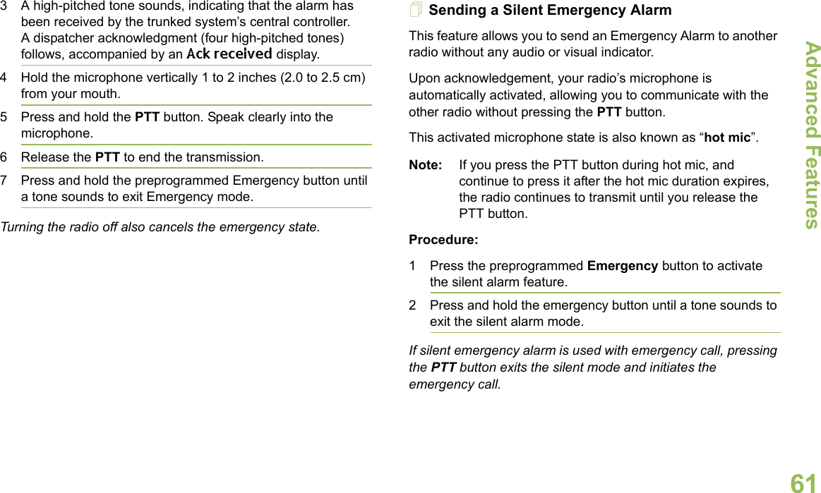 Advanced FeaturesEnglish613 A high-pitched tone sounds, indicating that the alarm has been received by the trunked system’s central controller.A dispatcher acknowledgment (four high-pitched tones) follows, accompanied by an Ack received display.4 Hold the microphone vertically 1 to 2 inches (2.0 to 2.5 cm) from your mouth. 5 Press and hold the PTT button. Speak clearly into the microphone.6 Release the PTT to end the transmission.7 Press and hold the preprogrammed Emergency button until a tone sounds to exit Emergency mode. Turning the radio off also cancels the emergency state.Sending a Silent Emergency AlarmThis feature allows you to send an Emergency Alarm to another radio without any audio or visual indicator.Upon acknowledgement, your radio’s microphone is automatically activated, allowing you to communicate with the other radio without pressing the PTT button. This activated microphone state is also known as “hot mic”.Note: If you press the PTT button during hot mic, and continue to press it after the hot mic duration expires, the radio continues to transmit until you release the PTT button. Procedure: 1 Press the preprogrammed Emergency button to activate the silent alarm feature.2 Press and hold the emergency button until a tone sounds to exit the silent alarm mode.If silent emergency alarm is used with emergency call, pressing the PTT button exits the silent mode and initiates the emergency call.