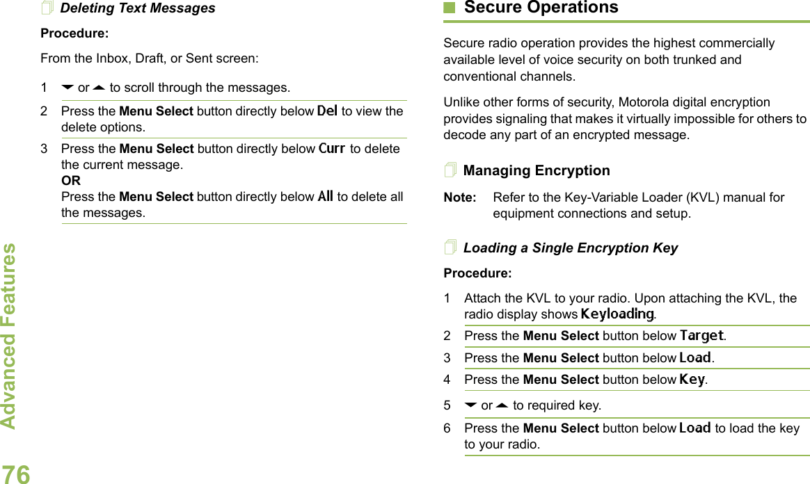 Advanced FeaturesEnglish76Deleting Text MessagesProcedure:From the Inbox, Draft, or Sent screen:1D or U to scroll through the messages.2 Press the Menu Select button directly below Del to view the delete options.3 Press the Menu Select button directly below Curr to delete the current message.ORPress the Menu Select button directly below All to delete all the messages.Secure OperationsSecure radio operation provides the highest commercially available level of voice security on both trunked and conventional channels.Unlike other forms of security, Motorola digital encryption provides signaling that makes it virtually impossible for others to decode any part of an encrypted message.Managing EncryptionNote: Refer to the Key-Variable Loader (KVL) manual for equipment connections and setup.Loading a Single Encryption KeyProcedure:1 Attach the KVL to your radio. Upon attaching the KVL, the radio display shows Keyloading. 2 Press the Menu Select button below Target.3 Press the Menu Select button below Load.4 Press the Menu Select button below Key. 5D or U to required key.6 Press the Menu Select button below Load to load the key to your radio.