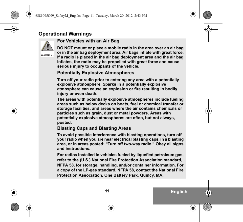 11 EnglishOperational WarningsFor Vehicles with an Air BagDO NOT mount or place a mobile radio in the area over an air bag or in the air bag deployment area. Air bags inflate with great force. If a radio is placed in the air bag deployment area and the air bag inflates, the radio may be propelled with great force and cause serious injury to occupants of the vehicle.Potentially Explosive AtmospheresTurn off your radio prior to entering any area with a potentially explosive atmosphere. Sparks in a potentially explosive atmosphere can cause an explosion or fire resulting in bodily injury or even death.The areas with potentially explosive atmospheres include fueling areas such as below decks on boats, fuel or chemical transfer or storage facilities, and areas where the air contains chemicals or particles such as grain, dust or metal powders. Areas with potentially explosive atmospheres are often, but not always, posted.Blasting Caps and Blasting AreasTo avoid possible interference with blasting operations, turn off your radio when you are near electrical blasting caps, in a blasting area, or in areas posted: “Turn off two-way radio.” Obey all signs and instructions.For radios installed in vehicles fueled by liquefied petroleum gas, refer to the (U.S.) National Fire Protection Association standard, NFPA 58, for storage, handling, and/or container information. For a copy of the LP-gas standard, NFPA 58, contact the National Fire Protection Association, One Battery Park, Quincy, MA.W A R N I N G6881095C99_SafetyM_Eng.fm  Page 11  Tuesday, March 20, 2012  2:43 PM