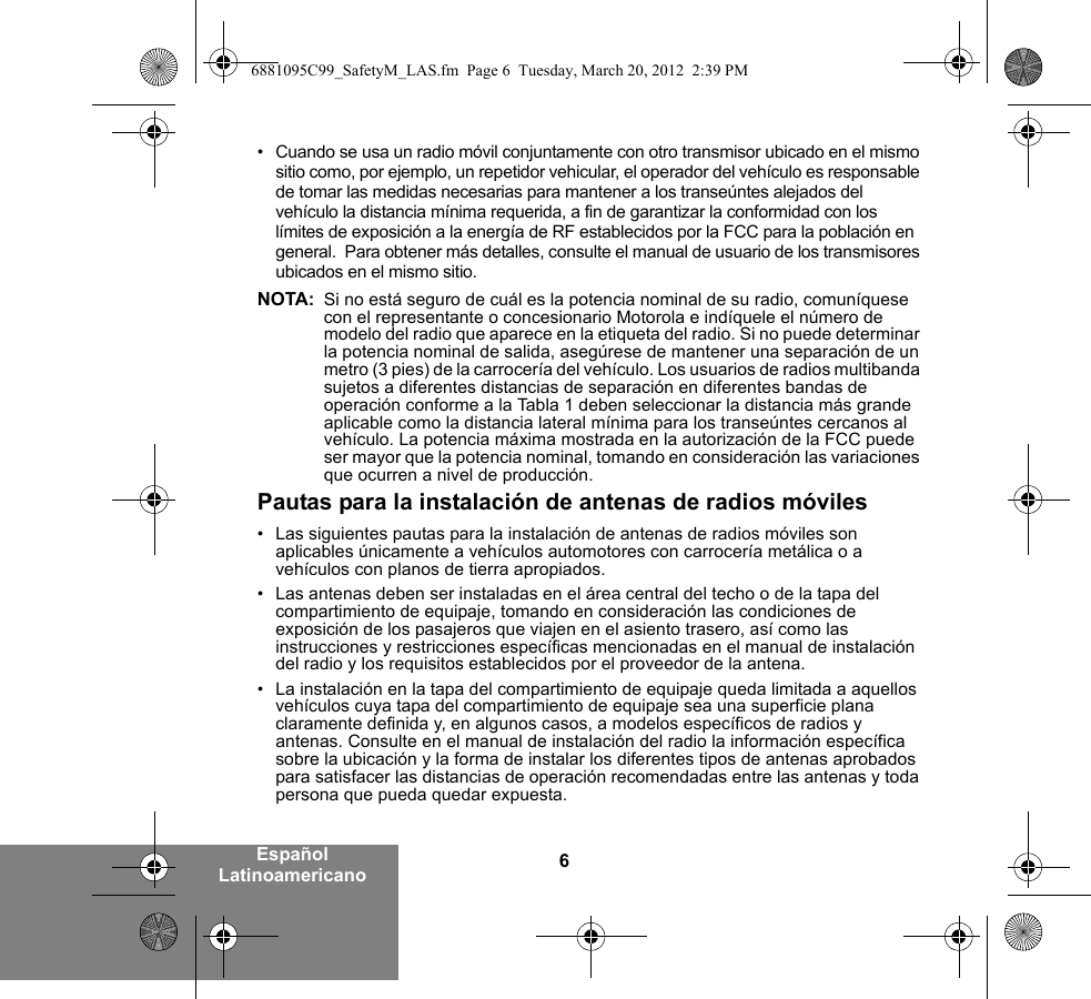 6Español Latinoamericano• Cuando se usa un radio móvil conjuntamente con otro transmisor ubicado en el mismo sitio como, por ejemplo, un repetidor vehicular, el operador del vehículo es responsable de tomar las medidas necesarias para mantener a los transeúntes alejados del vehículo la distancia mínima requerida, a fin de garantizar la conformidad con los límites de exposición a la energía de RF establecidos por la FCC para la población en general.  Para obtener más detalles, consulte el manual de usuario de los transmisores ubicados en el mismo sitio.NOTA: Si no está seguro de cuál es la potencia nominal de su radio, comuníquese con el representante o concesionario Motorola e indíquele el número de modelo del radio que aparece en la etiqueta del radio. Si no puede determinar la potencia nominal de salida, asegúrese de mantener una separación de un metro (3 pies) de la carrocería del vehículo. Los usuarios de radios multibanda sujetos a diferentes distancias de separación en diferentes bandas de operación conforme a la Tabla 1 deben seleccionar la distancia más grande aplicable como la distancia lateral mínima para los transeúntes cercanos al vehículo. La potencia máxima mostrada en la autorización de la FCC puede ser mayor que la potencia nominal, tomando en consideración las variaciones que ocurren a nivel de producción.Pautas para la instalación de antenas de radios móviles• Las siguientes pautas para la instalación de antenas de radios móviles son aplicables únicamente a vehículos automotores con carrocería metálica o a vehículos con planos de tierra apropiados.• Las antenas deben ser instaladas en el área central del techo o de la tapa del compartimiento de equipaje, tomando en consideración las condiciones de exposición de los pasajeros que viajen en el asiento trasero, así como las instrucciones y restricciones específicas mencionadas en el manual de instalación del radio y los requisitos establecidos por el proveedor de la antena.• La instalación en la tapa del compartimiento de equipaje queda limitada a aquellos vehículos cuya tapa del compartimiento de equipaje sea una superficie plana claramente definida y, en algunos casos, a modelos específicos de radios y antenas. Consulte en el manual de instalación del radio la información específica sobre la ubicación y la forma de instalar los diferentes tipos de antenas aprobados para satisfacer las distancias de operación recomendadas entre las antenas y toda persona que pueda quedar expuesta.6881095C99_SafetyM_LAS.fm  Page 6  Tuesday, March 20, 2012  2:39 PM