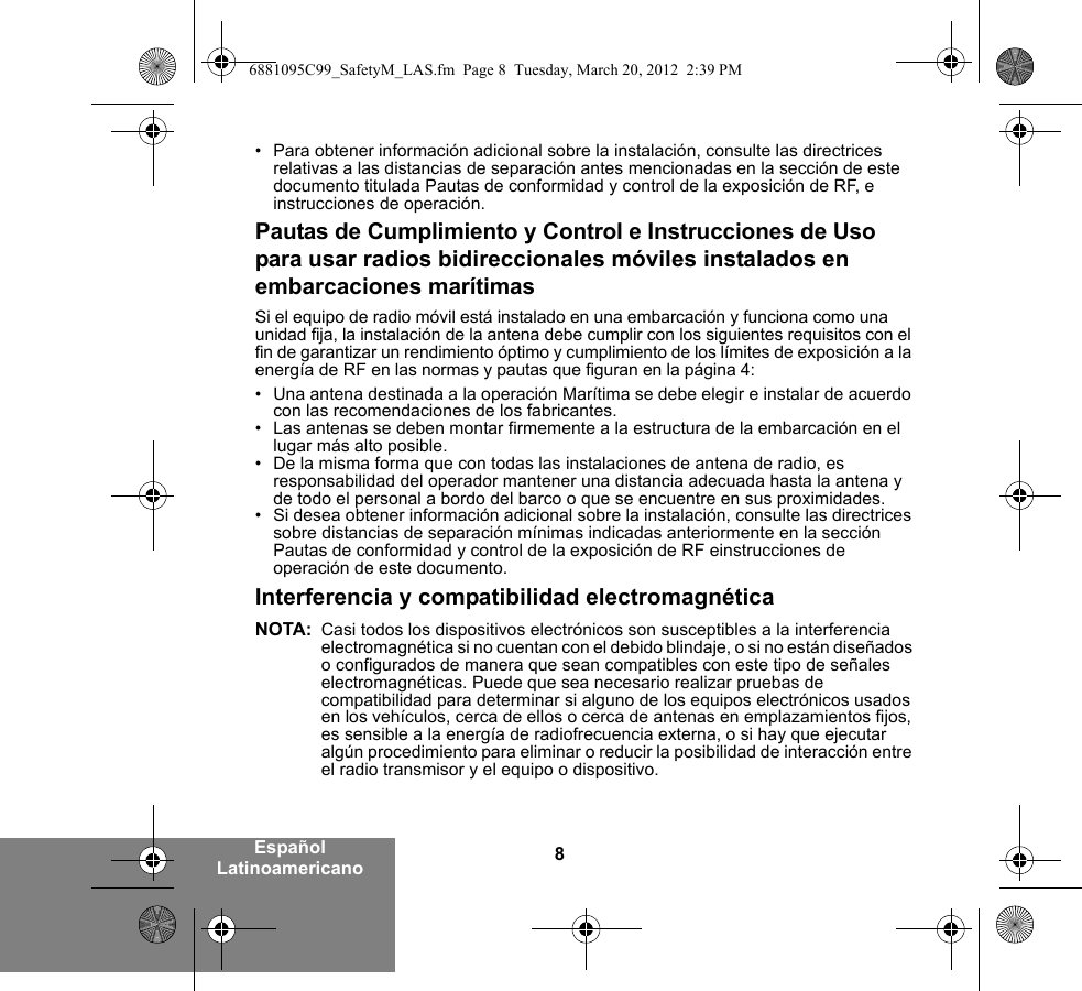 8Español Latinoamericano• Para obtener información adicional sobre la instalación, consulte las directrices relativas a las distancias de separación antes mencionadas en la sección de este documento titulada Pautas de conformidad y control de la exposición de RF, e instrucciones de operación. Pautas de Cumplimiento y Control e Instrucciones de Uso para usar radios bidireccionales móviles instalados en embarcaciones marítimasSi el equipo de radio móvil está instalado en una embarcación y funciona como una unidad fija, la instalación de la antena debe cumplir con los siguientes requisitos con el fin de garantizar un rendimiento óptimo y cumplimiento de los límites de exposición a la energía de RF en las normas y pautas que figuran en la página 4:• Una antena destinada a la operación Marítima se debe elegir e instalar de acuerdo con las recomendaciones de los fabricantes.• Las antenas se deben montar firmemente a la estructura de la embarcación en el lugar más alto posible.• De la misma forma que con todas las instalaciones de antena de radio, es responsabilidad del operador mantener una distancia adecuada hasta la antena y de todo el personal a bordo del barco o que se encuentre en sus proximidades.• Si desea obtener información adicional sobre la instalación, consulte las directrices sobre distancias de separación mínimas indicadas anteriormente en la sección Pautas de conformidad y control de la exposición de RF einstrucciones de operación de este documento.Interferencia y compatibilidad electromagnéticaNOTA: Casi todos los dispositivos electrónicos son susceptibles a la interferencia electromagnética si no cuentan con el debido blindaje, o si no están diseñados o configurados de manera que sean compatibles con este tipo de señales electromagnéticas. Puede que sea necesario realizar pruebas de compatibilidad para determinar si alguno de los equipos electrónicos usados en los vehículos, cerca de ellos o cerca de antenas en emplazamientos fijos, es sensible a la energía de radiofrecuencia externa, o si hay que ejecutar algún procedimiento para eliminar o reducir la posibilidad de interacción entre el radio transmisor y el equipo o dispositivo.6881095C99_SafetyM_LAS.fm  Page 8  Tuesday, March 20, 2012  2:39 PM