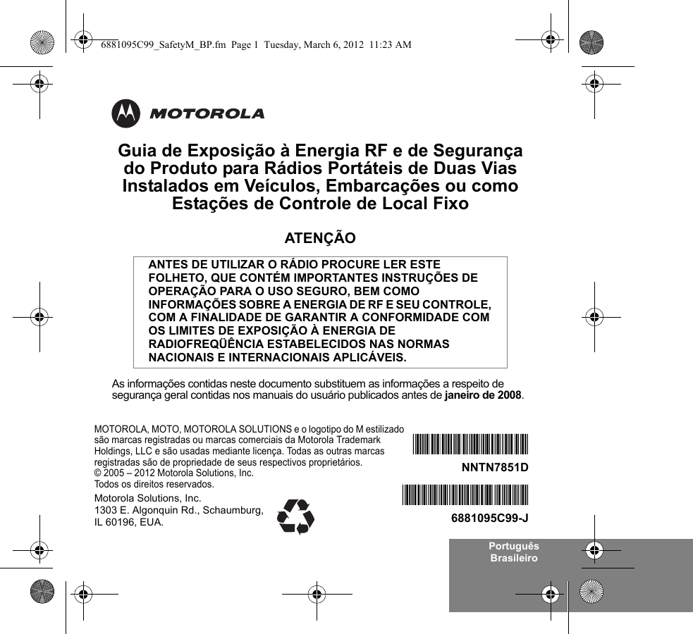 Português BrasileiroGuia de Exposição à Energia RF e de Segurança do Produto para Rádios Portáteis de Duas Vias Instalados em Veículos, Embarcações ou como Estações de Controle de Local FixoATENÇÃOAs informações contidas neste documento substituem as informações a respeito de segurança geral contidas nos manuais do usuário publicados antes de janeiro de 2008.ANTES DE UTILIZAR O RÁDIO PROCURE LER ESTE FOLHETO, QUE CONTÉM IMPORTANTES INSTRUÇÕES DE OPERAÇÃO PARA O USO SEGURO, BEM COMO INFORMAÇÕES SOBRE A ENERGIA DE RF E SEU CONTROLE, COM A FINALIDADE DE GARANTIR A CONFORMIDADE COM OS LIMITES DE EXPOSIÇÃO À ENERGIA DE RADIOFREQÜÊNCIA ESTABELECIDOS NAS NORMAS NACIONAIS E INTERNACIONAIS APLICÁVEIS.MOTOROLA, MOTO, MOTOROLA SOLUTIONS e o logotipo do M estilizado são marcas registradas ou marcas comerciais da Motorola Trademark Holdings, LLC e são usadas mediante licença. Todas as outras marcas registradas são de propriedade de seus respectivos proprietários. © 2005 – 2012 Motorola Solutions, Inc. Todos os direitos reservados.*6881095C99*6881095C99-J*NNTN7851D*NNTN7851DMotorola Solutions, Inc. 1303 E. Algonquin Rd., Schaumburg, IL 60196, EUA.6881095C99_SafetyM_BP.fm  Page 1  Tuesday, March 6, 2012  11:23 AM