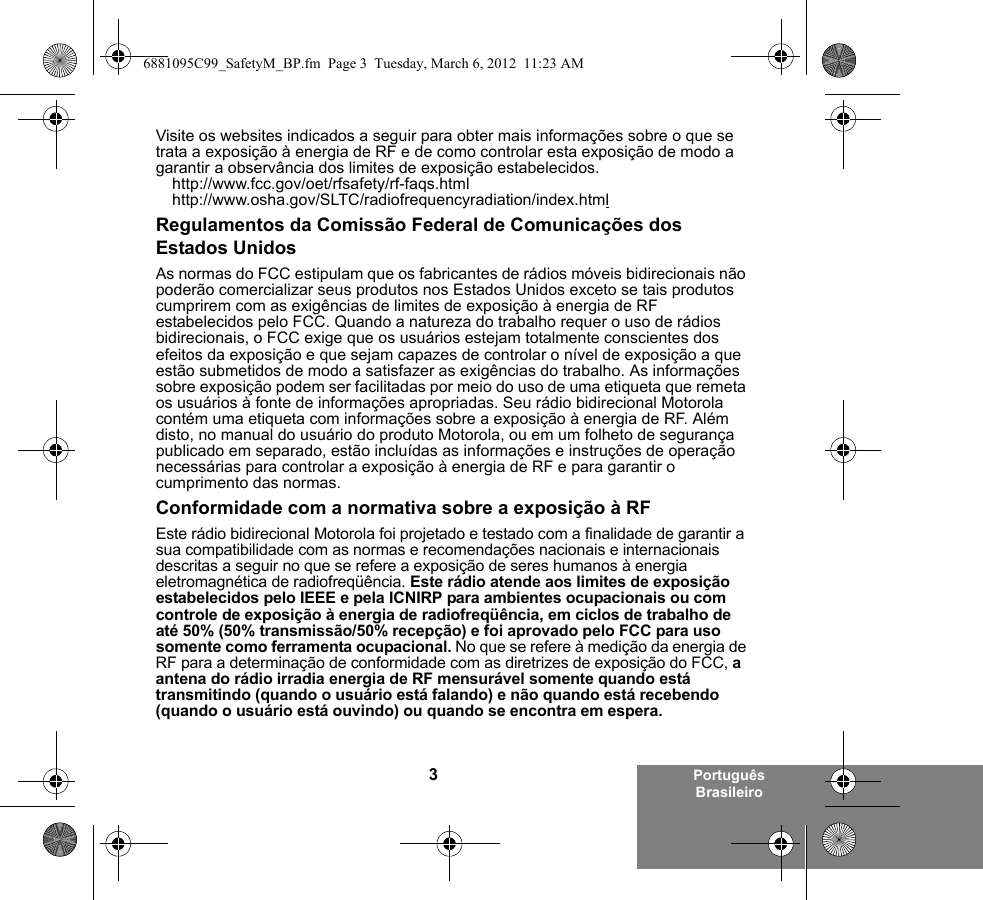 3Português BrasileiroVisite os websites indicados a seguir para obter mais informações sobre o que se trata a exposição à energia de RF e de como controlar esta exposição de modo a garantir a observância dos limites de exposição estabelecidos.http://www.fcc.gov/oet/rfsafety/rf-faqs.htmlhttp://www.osha.gov/SLTC/radiofrequencyradiation/index.htmlRegulamentos da Comissão Federal de Comunicações dos Estados UnidosAs normas do FCC estipulam que os fabricantes de rádios móveis bidirecionais não poderão comercializar seus produtos nos Estados Unidos exceto se tais produtos cumprirem com as exigências de limites de exposição à energia de RF estabelecidos pelo FCC. Quando a natureza do trabalho requer o uso de rádios bidirecionais, o FCC exige que os usuários estejam totalmente conscientes dos efeitos da exposição e que sejam capazes de controlar o nível de exposição a que estão submetidos de modo a satisfazer as exigências do trabalho. As informações sobre exposição podem ser facilitadas por meio do uso de uma etiqueta que remeta os usuários à fonte de informações apropriadas. Seu rádio bidirecional Motorola contém uma etiqueta com informações sobre a exposição à energia de RF. Além disto, no manual do usuário do produto Motorola, ou em um folheto de segurança publicado em separado, estão incluídas as informações e instruções de operação necessárias para controlar a exposição à energia de RF e para garantir o cumprimento das normas.Conformidade com a normativa sobre a exposição à RFEste rádio bidirecional Motorola foi projetado e testado com a finalidade de garantir a sua compatibilidade com as normas e recomendações nacionais e internacionais descritas a seguir no que se refere a exposição de seres humanos à energia eletromagnética de radiofreqüência. Este rádio atende aos limites de exposição estabelecidos pelo IEEE e pela ICNIRP para ambientes ocupacionais ou com controle de exposição à energia de radiofreqüência, em ciclos de trabalho de até 50% (50% transmissão/50% recepção) e foi aprovado pelo FCC para uso somente como ferramenta ocupacional. No que se refere à medição da energia de RF para a determinação de conformidade com as diretrizes de exposição do FCC, a antena do rádio irradia energia de RF mensurável somente quando está transmitindo (quando o usuário está falando) e não quando está recebendo (quando o usuário está ouvindo) ou quando se encontra em espera.6881095C99_SafetyM_BP.fm  Page 3  Tuesday, March 6, 2012  11:23 AM