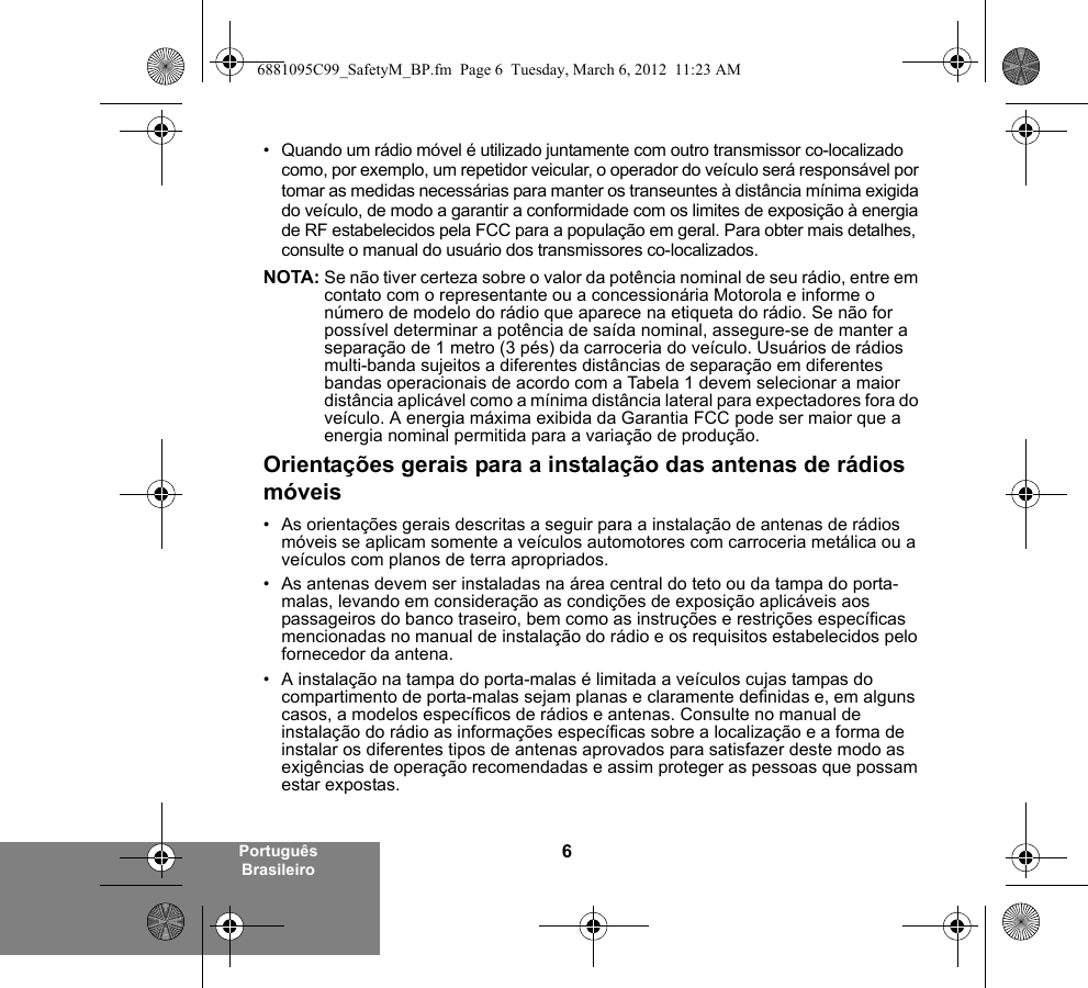 6Português Brasileiro• Quando um rádio móvel é utilizado juntamente com outro transmissor co-localizado como, por exemplo, um repetidor veicular, o operador do veículo será responsável por tomar as medidas necessárias para manter os transeuntes à distância mínima exigida do veículo, de modo a garantir a conformidade com os limites de exposição à energia de RF estabelecidos pela FCC para a população em geral. Para obter mais detalhes, consulte o manual do usuário dos transmissores co-localizados.NOTA: Se não tiver certeza sobre o valor da potência nominal de seu rádio, entre em contato com o representante ou a concessionária Motorola e informe o número de modelo do rádio que aparece na etiqueta do rádio. Se não for possível determinar a potência de saída nominal, assegure-se de manter a separação de 1 metro (3 pés) da carroceria do veículo. Usuários de rádios multi-banda sujeitos a diferentes distâncias de separação em diferentes bandas operacionais de acordo com a Tabela 1 devem selecionar a maior distância aplicável como a mínima distância lateral para expectadores fora do veículo. A energia máxima exibida da Garantia FCC pode ser maior que a energia nominal permitida para a variação de produção.Orientações gerais para a instalação das antenas de rádios móveis• As orientações gerais descritas a seguir para a instalação de antenas de rádios móveis se aplicam somente a veículos automotores com carroceria metálica ou a veículos com planos de terra apropriados.• As antenas devem ser instaladas na área central do teto ou da tampa do porta-malas, levando em consideração as condições de exposição aplicáveis aos passageiros do banco traseiro, bem como as instruções e restrições específicas mencionadas no manual de instalação do rádio e os requisitos estabelecidos pelo fornecedor da antena.• A instalação na tampa do porta-malas é limitada a veículos cujas tampas do compartimento de porta-malas sejam planas e claramente definidas e, em alguns casos, a modelos específicos de rádios e antenas. Consulte no manual de instalação do rádio as informações específicas sobre a localização e a forma de instalar os diferentes tipos de antenas aprovados para satisfazer deste modo as exigências de operação recomendadas e assim proteger as pessoas que possam estar expostas.6881095C99_SafetyM_BP.fm  Page 6  Tuesday, March 6, 2012  11:23 AM