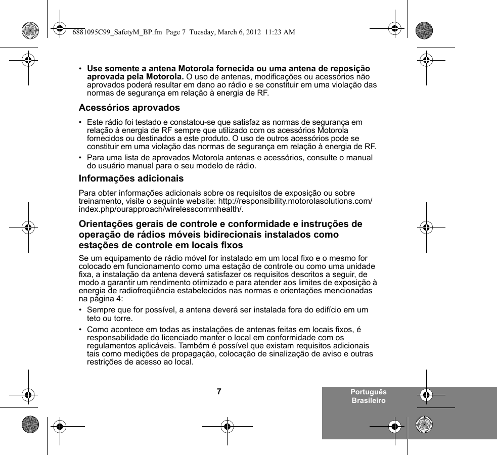 7Português Brasileiro•Use somente a antena Motorola fornecida ou uma antena de reposição aprovada pela Motorola. O uso de antenas, modificações ou acessórios não aprovados poderá resultar em dano ao rádio e se constituir em uma violação das normas de segurança em relação à energia de RF.Acessórios aprovados• Este rádio foi testado e constatou-se que satisfaz as normas de segurança em relação à energia de RF sempre que utilizado com os acessórios Motorola fornecidos ou destinados a este produto. O uso de outros acessórios pode se constituir em uma violação das normas de segurança em relação à energia de RF. • Para uma lista de aprovados Motorola antenas e acessórios, consulte o manual do usuário manual para o seu modelo de rádio.Informações adicionaisPara obter informações adicionais sobre os requisitos de exposição ou sobre treinamento, visite o seguinte website: http://responsibility.motorolasolutions.com/index.php/ourapproach/wirelesscommhealth/.Orientações gerais de controle e conformidade e instruções de operação de rádios móveis bidirecionais instalados como estações de controle em locais fixosSe um equipamento de rádio móvel for instalado em um local fixo e o mesmo for colocado em funcionamento como uma estação de controle ou como uma unidade fixa, a instalação da antena deverá satisfazer os requisitos descritos a seguir, de modo a garantir um rendimento otimizado e para atender aos limites de exposição à energia de radiofreqüência estabelecidos nas normas e orientações mencionadas na página 4:• Sempre que for possível, a antena deverá ser instalada fora do edifício em um teto ou torre. • Como acontece em todas as instalações de antenas feitas em locais fixos, é responsabilidade do licenciado manter o local em conformidade com os regulamentos aplicáveis. Também é possível que existam requisitos adicionais tais como medições de propagação, colocação de sinalização de aviso e outras restrições de acesso ao local.6881095C99_SafetyM_BP.fm  Page 7  Tuesday, March 6, 2012  11:23 AM