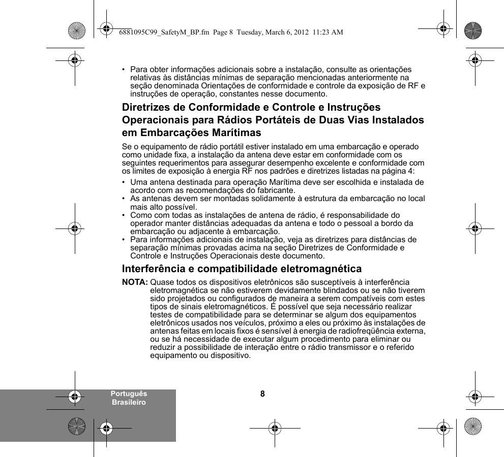 8Português Brasileiro• Para obter informações adicionais sobre a instalação, consulte as orientações relativas às distâncias mínimas de separação mencionadas anteriormente na seção denominada Orientações de conformidade e controle da exposição de RF e instruções de operação, constantes nesse documento. Diretrizes de Conformidade e Controle e Instruções Operacionais para Rádios Portáteis de Duas Vias Instalados em Embarcações MarítimasSe o equipamento de rádio portátil estiver instalado em uma embarcação e operado como unidade fixa, a instalação da antena deve estar em conformidade com os seguintes requerimentos para assegurar desempenho excelente e conformidade com os limites de exposição à energia RF nos padrões e diretrizes listadas na página 4:• Uma antena destinada para operação Marítima deve ser escolhida e instalada de acordo com as recomendações do fabricante.• As antenas devem ser montadas solidamente à estrutura da embarcação no local mais alto possível.• Como com todas as instalações de antena de rádio, é responsabilidade do operador manter distâncias adequadas da antena e todo o pessoal a bordo da embarcação ou adjacente à embarcação.• Para informações adicionais de instalação, veja as diretrizes para distâncias de separação mínimas provadas acima na seção Diretrizes de Conformidade e Controle e Instruções Operacionais deste documento.Interferência e compatibilidade eletromagnéticaNOTA: Quase todos os dispositivos eletrônicos são susceptíveis à interferência eletromagnética se não estiverem devidamente blindados ou se não tiverem sido projetados ou configurados de maneira a serem compatíveis com estes tipos de sinais eletromagnéticos. É possível que seja necessário realizar testes de compatibilidade para se determinar se algum dos equipamentos eletrônicos usados nos veículos, próximo a eles ou próximo às instalações de antenas feitas em locais fixos é sensível à energia de radiofreqüência externa, ou se há necessidade de executar algum procedimento para eliminar ou reduzir a possibilidade de interação entre o rádio transmissor e o referido equipamento ou dispositivo.6881095C99_SafetyM_BP.fm  Page 8  Tuesday, March 6, 2012  11:23 AM