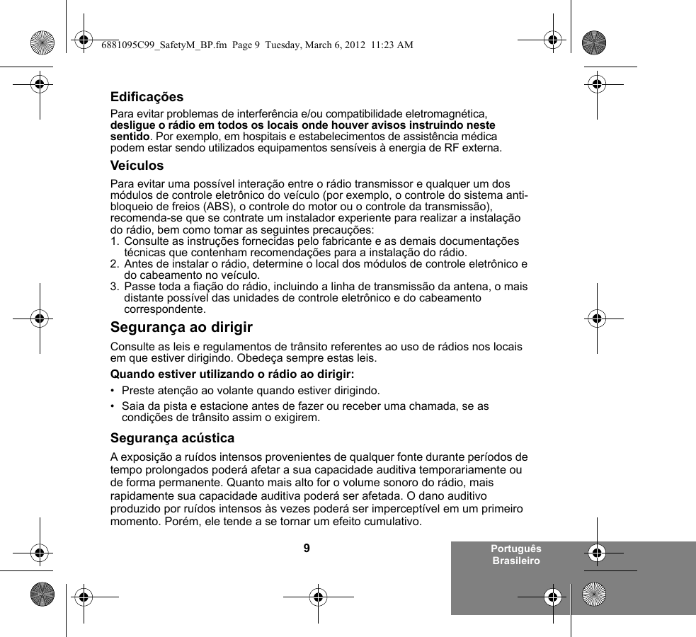 9Português BrasileiroEdificaçõesPara evitar problemas de interferência e/ou compatibilidade eletromagnética, desligue o rádio em todos os locais onde houver avisos instruindo neste sentido. Por exemplo, em hospitais e estabelecimentos de assistência médica podem estar sendo utilizados equipamentos sensíveis à energia de RF externa.VeículosPara evitar uma possível interação entre o rádio transmissor e qualquer um dos módulos de controle eletrônico do veículo (por exemplo, o controle do sistema anti-bloqueio de freios (ABS), o controle do motor ou o controle da transmissão), recomenda-se que se contrate um instalador experiente para realizar a instalação do rádio, bem como tomar as seguintes precauções: 1. Consulte as instruções fornecidas pelo fabricante e as demais documentações técnicas que contenham recomendações para a instalação do rádio. 2. Antes de instalar o rádio, determine o local dos módulos de controle eletrônico e do cabeamento no veículo.3. Passe toda a fiação do rádio, incluindo a linha de transmissão da antena, o mais distante possível das unidades de controle eletrônico e do cabeamento correspondente.Segurança ao dirigirConsulte as leis e regulamentos de trânsito referentes ao uso de rádios nos locais em que estiver dirigindo. Obedeça sempre estas leis.Quando estiver utilizando o rádio ao dirigir:• Preste atenção ao volante quando estiver dirigindo.• Saia da pista e estacione antes de fazer ou receber uma chamada, se as condições de trânsito assim o exigirem.Segurança acústicaA exposição a ruídos intensos provenientes de qualquer fonte durante períodos de tempo prolongados poderá afetar a sua capacidade auditiva temporariamente ou de forma permanente. Quanto mais alto for o volume sonoro do rádio, mais rapidamente sua capacidade auditiva poderá ser afetada. O dano auditivo produzido por ruídos intensos às vezes poderá ser imperceptível em um primeiro momento. Porém, ele tende a se tornar um efeito cumulativo.6881095C99_SafetyM_BP.fm  Page 9  Tuesday, March 6, 2012  11:23 AM