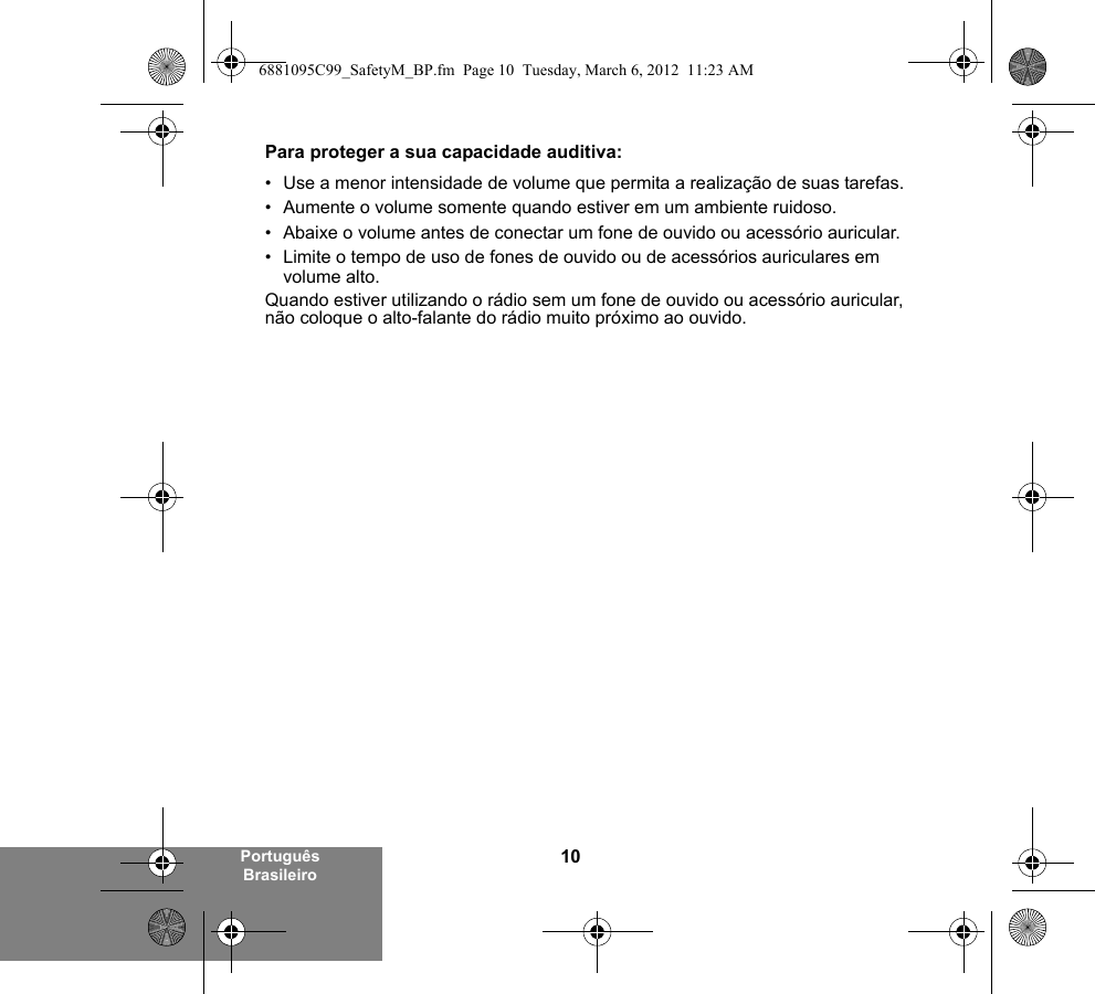 10Português BrasileiroPara proteger a sua capacidade auditiva:• Use a menor intensidade de volume que permita a realização de suas tarefas.• Aumente o volume somente quando estiver em um ambiente ruidoso.• Abaixe o volume antes de conectar um fone de ouvido ou acessório auricular.• Limite o tempo de uso de fones de ouvido ou de acessórios auriculares em volume alto. Quando estiver utilizando o rádio sem um fone de ouvido ou acessório auricular, não coloque o alto-falante do rádio muito próximo ao ouvido.6881095C99_SafetyM_BP.fm  Page 10  Tuesday, March 6, 2012  11:23 AM