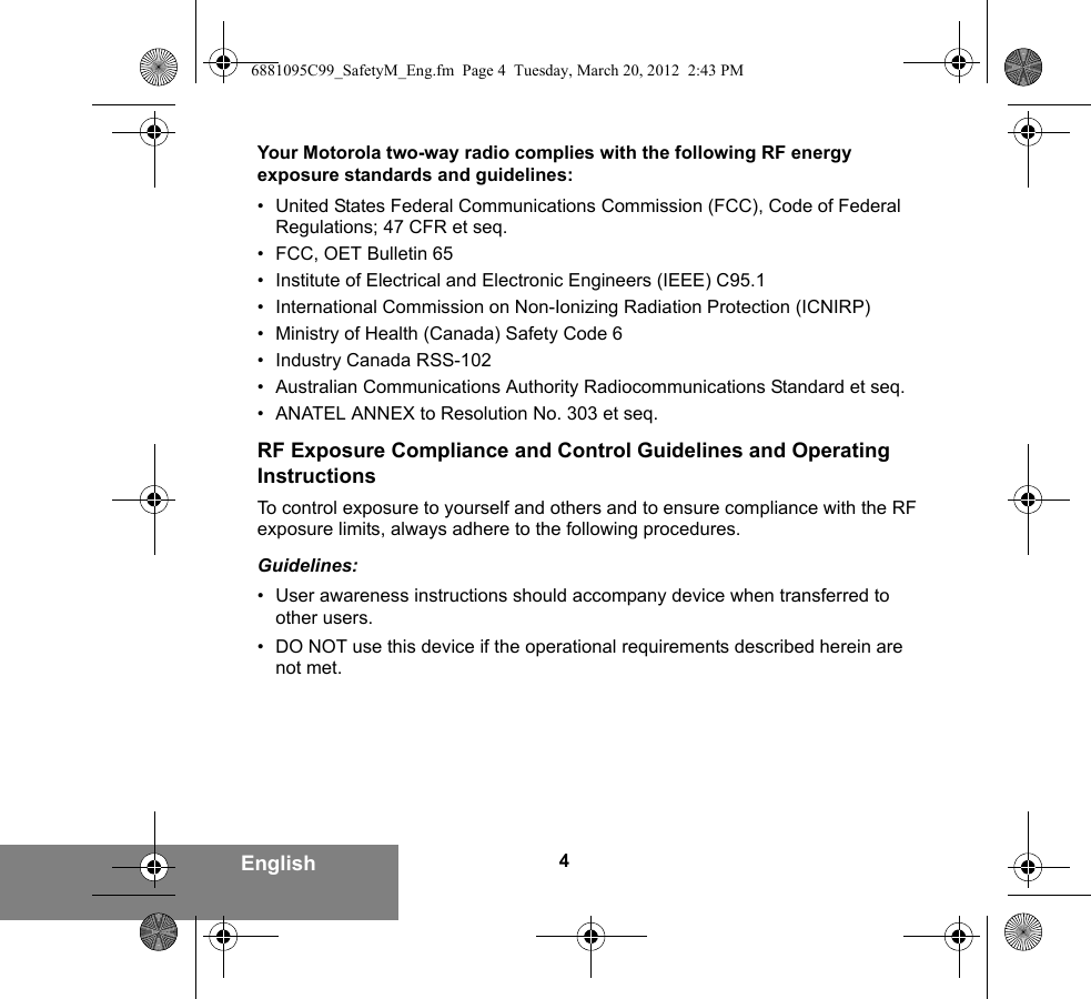 4EnglishYour Motorola two-way radio complies with the following RF energy exposure standards and guidelines:• United States Federal Communications Commission (FCC), Code of Federal Regulations; 47 CFR et seq.• FCC, OET Bulletin 65• Institute of Electrical and Electronic Engineers (IEEE) C95.1• International Commission on Non-Ionizing Radiation Protection (ICNIRP)• Ministry of Health (Canada) Safety Code 6• Industry Canada RSS-102• Australian Communications Authority Radiocommunications Standard et seq.• ANATEL ANNEX to Resolution No. 303 et seq.RF Exposure Compliance and Control Guidelines and Operating InstructionsTo control exposure to yourself and others and to ensure compliance with the RF exposure limits, always adhere to the following procedures.Guidelines:• User awareness instructions should accompany device when transferred to other users.• DO NOT use this device if the operational requirements described herein are not met.6881095C99_SafetyM_Eng.fm  Page 4  Tuesday, March 20, 2012  2:43 PM