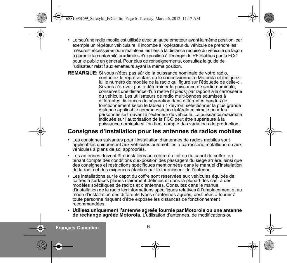 6Français Canadien• Lorsqu&apos;une radio mobile est utilisée avec un autre émetteur ayant la même position, par exemple un répéteur véhiculaire, il incombe à l&apos;opérateur du véhicule de prendre les mesures nécessaires pour maintenir les tiers à la distance requise du véhicule de façon à garantir la conformité aux limites d&apos;exposition à l&apos;énergie de RF établies par la FCC pour le public en général. Pour plus de renseignements, consultez le guide de l&apos;utilisateur relatif aux émetteurs ayant la même position.REMARQUE: Si vous n’êtes pas sûr de la puissance nominale de votre radio, contactez le représentant ou le concessionnaire Motorola et indiquez-lui le numéro de modèle de la radio qui figure sur l’étiquette de celle-ci. Si vous n’arrivez pas à déterminer la puissance de sortie nominale, conservez une distance d’un mètre (3 pieds) par rapport à la carrosserie du véhicule. Les utilisateurs de radio multi-bandes soumises à différentes distances de séparation dans différentes bandes de fonctionnement selon le tableau 1 devront sélectionner la plus grande distance applicable comme distance latérale minimale pour les personnes se trouvant à l&apos;extérieur du véhicule. La puissance maximale indiquée sur l’autorisation de la FCC peut être supérieure à la puissance nominale si l’on tient compte des variations de production.Consignes d’installation pour les antennes de radios mobiles• Les consignes suivantes pour l’installation d’antennes de radios mobiles sont applicables uniquement aux véhicules automobiles à carrosserie métallique ou aux véhicules à plans de sol appropriés.• Les antennes doivent être installées au centre du toit ou du capot du coffre, en tenant compte des conditions d’exposition des passagers du siège arrière, ainsi que des consignes et restrictions spécifiques mentionnées dans le manuel d’installation de la radio et des exigences établies par le fournisseur de l’antenne.• Les installations sur le capot du coffre sont réservées aux véhicules équipés de coffres à surfaces planes clairement définies et dans la plupart des cas, à des modèles spécifiques de radios et d’antennes. Consultez dans le manuel d’installation de la radio les informations spécifiques relatives à l’emplacement et au mode d’installation des différents types d’antennes agréés, destinées à fournir à toute personne risquant d’être exposée les distances de fonctionnement recommandées.•Utilisez uniquement l’antenne agréée fournie par Motorola ou une antenne de rechange agréée Motorola. L’utilisation d’antennes, de modifications ou 6881095C99_SafetyM_FrCan.fm  Page 6  Tuesday, March 6, 2012  11:17 AM