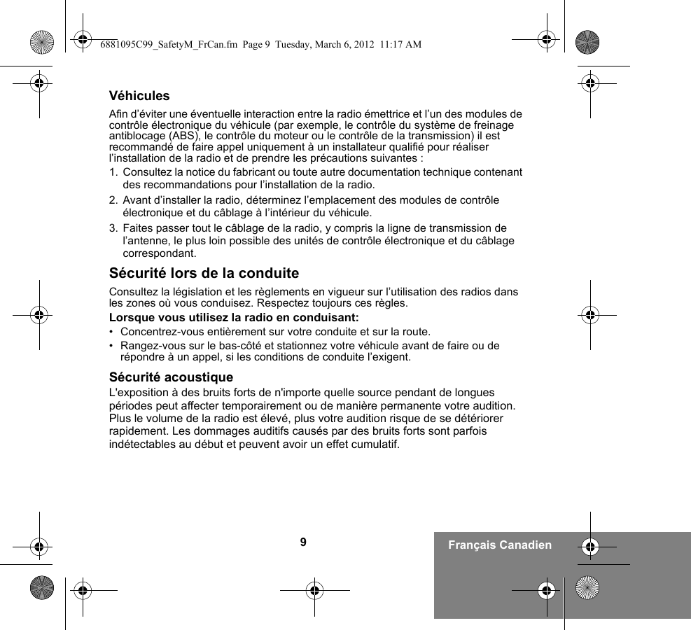 9Français CanadienVéhiculesAfin d’éviter une éventuelle interaction entre la radio émettrice et l’un des modules de contrôle électronique du véhicule (par exemple, le contrôle du système de freinage antiblocage (ABS), le contrôle du moteur ou le contrôle de la transmission) il est recommandé de faire appel uniquement à un installateur qualifié pour réaliser l’installation de la radio et de prendre les précautions suivantes : 1. Consultez la notice du fabricant ou toute autre documentation technique contenant des recommandations pour l’installation de la radio. 2. Avant d’installer la radio, déterminez l’emplacement des modules de contrôle électronique et du câblage à l’intérieur du véhicule.3. Faites passer tout le câblage de la radio, y compris la ligne de transmission de l’antenne, le plus loin possible des unités de contrôle électronique et du câblage correspondant.Sécurité lors de la conduiteConsultez la législation et les règlements en vigueur sur l’utilisation des radios dans les zones où vous conduisez. Respectez toujours ces règles.Lorsque vous utilisez la radio en conduisant:• Concentrez-vous entièrement sur votre conduite et sur la route.• Rangez-vous sur le bas-côté et stationnez votre véhicule avant de faire ou de répondre à un appel, si les conditions de conduite l’exigent.Sécurité acoustiqueL&apos;exposition à des bruits forts de n&apos;importe quelle source pendant de longues périodes peut affecter temporairement ou de manière permanente votre audition. Plus le volume de la radio est élevé, plus votre audition risque de se détériorer rapidement. Les dommages auditifs causés par des bruits forts sont parfois indétectables au début et peuvent avoir un effet cumulatif.6881095C99_SafetyM_FrCan.fm  Page 9  Tuesday, March 6, 2012  11:17 AM