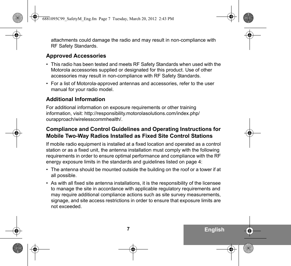 7Englishattachments could damage the radio and may result in non-compliance with RF Safety Standards.Approved Accessories• This radio has been tested and meets RF Safety Standards when used with the Motorola accessories supplied or designated for this product. Use of other accessories may result in non-compliance with RF Safety Standards.• For a list of Motorola-approved antennas and accessories, refer to the user manual for your radio model.Additional InformationFor additional information on exposure requirements or other training information, visit: http://responsibility.motorolasolutions.com/index.php/ourapproach/wirelesscommhealth/.Compliance and Control Guidelines and Operating Instructions for Mobile Two-Way Radios Installed as Fixed Site Control StationsIf mobile radio equipment is installed at a fixed location and operated as a control station or as a fixed unit, the antenna installation must comply with the following requirements in order to ensure optimal performance and compliance with the RF energy exposure limits in the standards and guidelines listed on page 4:• The antenna should be mounted outside the building on the roof or a tower if at all possible. • As with all fixed site antenna installations, it is the responsibility of the licensee to manage the site in accordance with applicable regulatory requirements and may require additional compliance actions such as site survey measurements, signage, and site access restrictions in order to ensure that exposure limits are not exceeded.6881095C99_SafetyM_Eng.fm  Page 7  Tuesday, March 20, 2012  2:43 PM