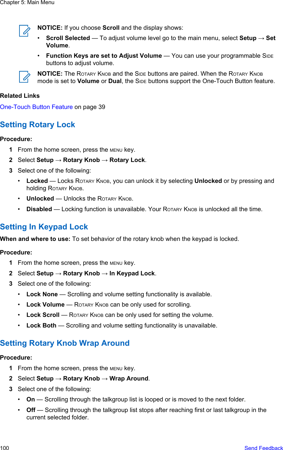 NOTICE: If you choose Scroll and the display shows:•Scroll Selected — To adjust volume level go to the main menu, select Setup → SetVolume.•Function Keys are set to Adjust Volume — You can use your programmable SIDEbuttons to adjust volume.NOTICE: The ROTARY KNOB and the SIDE buttons are paired. When the ROTARY KNOBmode is set to Volume or Dual, the SIDE buttons support the One-Touch Button feature.Related LinksOne-Touch Button Feature on page 39Setting Rotary LockProcedure:1From the home screen, press the MENU key.2Select Setup → Rotary Knob → Rotary Lock.3Select one of the following:•Locked — Locks ROTARY KNOB, you can unlock it by selecting Unlocked or by pressing andholding ROTARY KNOB.•Unlocked — Unlocks the ROTARY KNOB.•Disabled — Locking function is unavailable. Your ROTARY KNOB is unlocked all the time.Setting In Keypad LockWhen and where to use: To set behavior of the rotary knob when the keypad is locked.Procedure:1From the home screen, press the MENU key.2Select Setup → Rotary Knob → In Keypad Lock.3Select one of the following:•Lock None — Scrolling and volume setting functionality is available.•Lock Volume — ROTARY KNOB can be only used for scrolling.•Lock Scroll — ROTARY KNOB can be only used for setting the volume.•Lock Both — Scrolling and volume setting functionality is unavailable.Setting Rotary Knob Wrap AroundProcedure:1From the home screen, press the MENU key.2Select Setup → Rotary Knob → Wrap Around.3Select one of the following:•On — Scrolling through the talkgroup list is looped or is moved to the next folder.•Off — Scrolling through the talkgroup list stops after reaching first or last talkgroup in thecurrent selected folder.Chapter 5: Main Menu100   Send Feedback