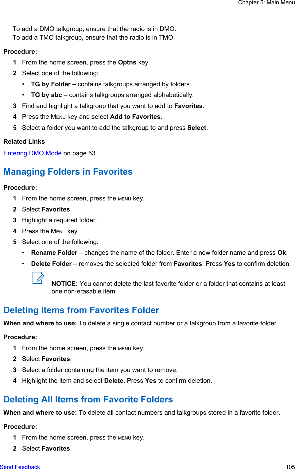 To add a DMO talkgroup, ensure that the radio is in DMO.To add a TMO talkgroup, ensure that the radio is in TMO.Procedure:1From the home screen, press the Optns key.2Select one of the following:•TG by Folder – contains talkgroups arranged by folders.•TG by abc – contains talkgroups arranged alphabetically.3Find and highlight a talkgroup that you want to add to Favorites.4Press the MENU key and select Add to Favorites.5Select a folder you want to add the talkgroup to and press Select.Related LinksEntering DMO Mode on page 53Managing Folders in FavoritesProcedure:1From the home screen, press the MENU key.2Select Favorites.3Highlight a required folder.4Press the MENU key.5Select one of the following:•Rename Folder – changes the name of the folder. Enter a new folder name and press Ok.•Delete Folder – removes the selected folder from Favorites. Press Yes to confirm deletion.NOTICE: You cannot delete the last favorite folder or a folder that contains at leastone non-erasable item.Deleting Items from Favorites FolderWhen and where to use: To delete a single contact number or a talkgroup from a favorite folder.Procedure:1From the home screen, press the MENU key.2Select Favorites.3Select a folder containing the item you want to remove.4Highlight the item and select Delete. Press Yes to confirm deletion.Deleting All Items from Favorite FoldersWhen and where to use: To delete all contact numbers and talkgroups stored in a favorite folder.Procedure:1From the home screen, press the MENU key.2Select Favorites.Chapter 5: Main MenuSend Feedback   105