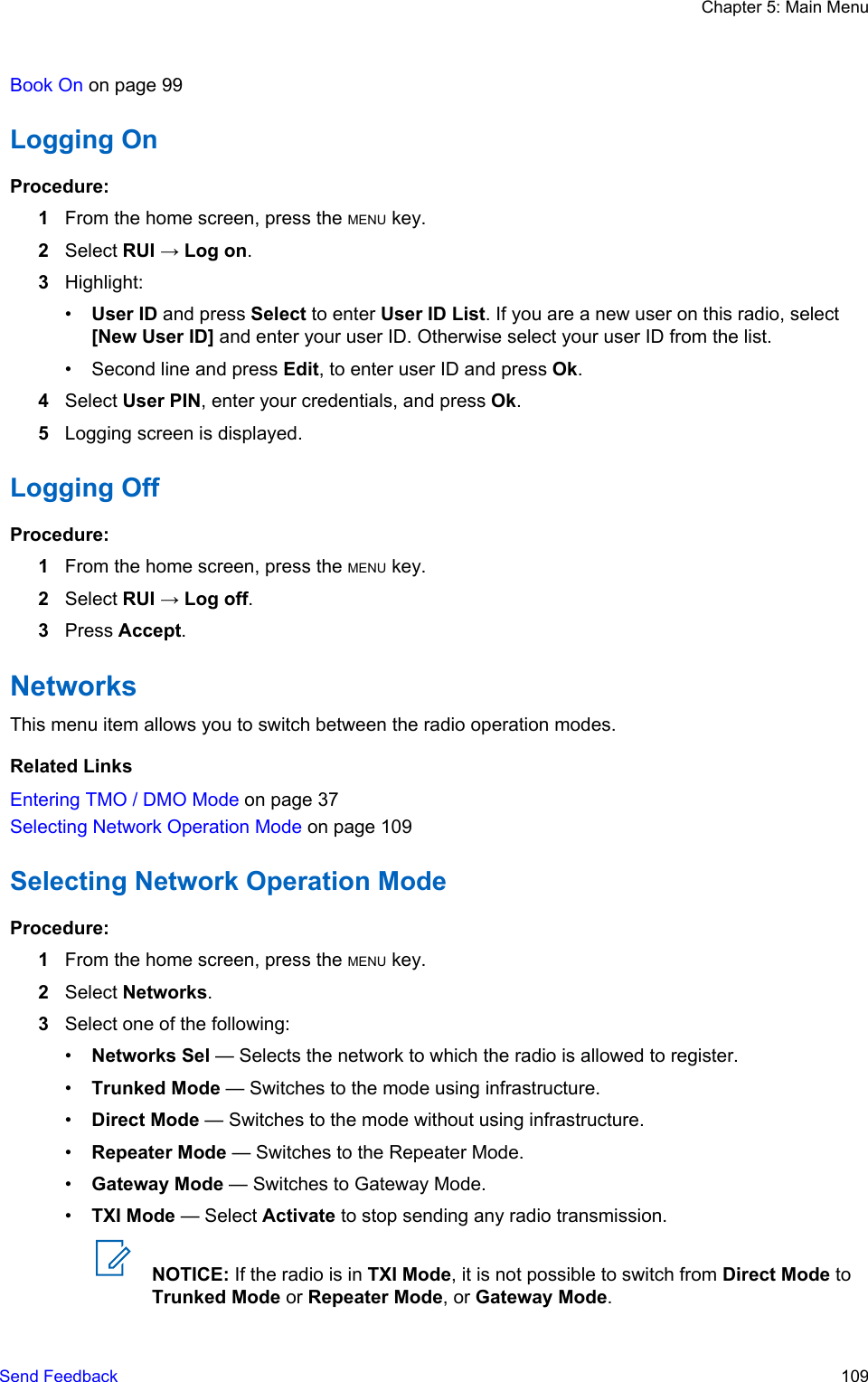 Book On on page 99Logging OnProcedure:1From the home screen, press the MENU key.2Select RUI → Log on.3Highlight:•User ID and press Select to enter User ID List. If you are a new user on this radio, select[New User ID] and enter your user ID. Otherwise select your user ID from the list.• Second line and press Edit, to enter user ID and press Ok.4Select User PIN, enter your credentials, and press Ok.5Logging screen is displayed.Logging OffProcedure:1From the home screen, press the MENU key.2Select RUI → Log off.3Press Accept.NetworksThis menu item allows you to switch between the radio operation modes.Related LinksEntering TMO / DMO Mode on page 37Selecting Network Operation Mode on page 109Selecting Network Operation ModeProcedure:1From the home screen, press the MENU key.2Select Networks.3Select one of the following:•Networks Sel — Selects the network to which the radio is allowed to register.•Trunked Mode — Switches to the mode using infrastructure.•Direct Mode — Switches to the mode without using infrastructure.•Repeater Mode — Switches to the Repeater Mode.•Gateway Mode — Switches to Gateway Mode.•TXI Mode — Select Activate to stop sending any radio transmission.NOTICE: If the radio is in TXI Mode, it is not possible to switch from Direct Mode toTrunked Mode or Repeater Mode, or Gateway Mode.Chapter 5: Main MenuSend Feedback   109