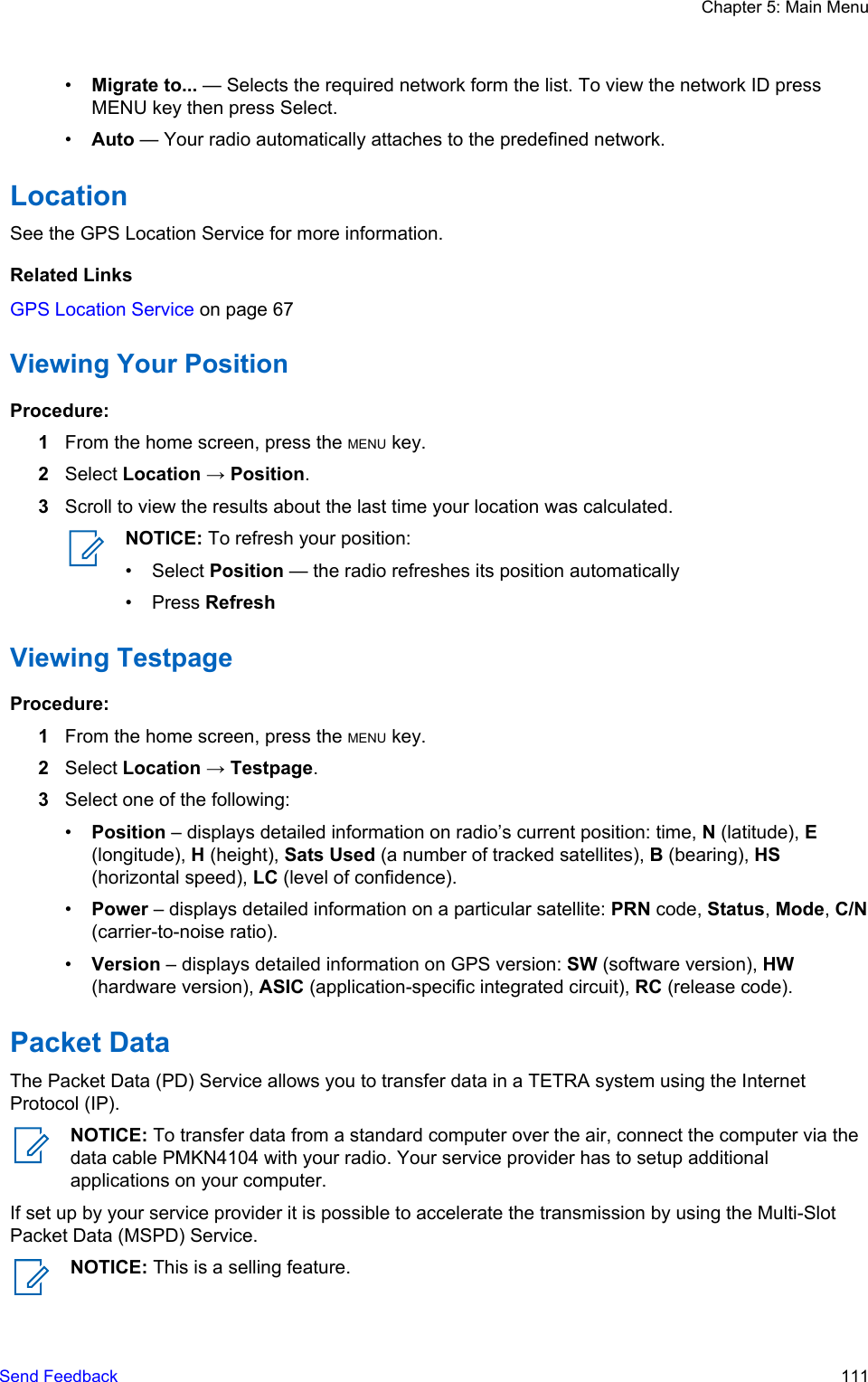 •Migrate to... — Selects the required network form the list. To view the network ID pressMENU key then press Select.•Auto — Your radio automatically attaches to the predefined network.LocationSee the GPS Location Service for more information.Related LinksGPS Location Service on page 67Viewing Your PositionProcedure:1From the home screen, press the MENU key.2Select Location → Position.3Scroll to view the results about the last time your location was calculated.NOTICE: To refresh your position:• Select Position — the radio refreshes its position automatically• Press RefreshViewing TestpageProcedure:1From the home screen, press the MENU key.2Select Location → Testpage.3Select one of the following:•Position – displays detailed information on radio’s current position: time, N (latitude), E(longitude), H (height), Sats Used (a number of tracked satellites), B (bearing), HS(horizontal speed), LC (level of confidence).•Power – displays detailed information on a particular satellite: PRN code, Status, Mode, C/N(carrier-to-noise ratio).•Version – displays detailed information on GPS version: SW (software version), HW(hardware version), ASIC (application-specific integrated circuit), RC (release code).Packet DataThe Packet Data (PD) Service allows you to transfer data in a TETRA system using the InternetProtocol (IP).NOTICE: To transfer data from a standard computer over the air, connect the computer via thedata cable PMKN4104 with your radio. Your service provider has to setup additionalapplications on your computer.If set up by your service provider it is possible to accelerate the transmission by using the Multi-SlotPacket Data (MSPD) Service.NOTICE: This is a selling feature.Chapter 5: Main MenuSend Feedback   111