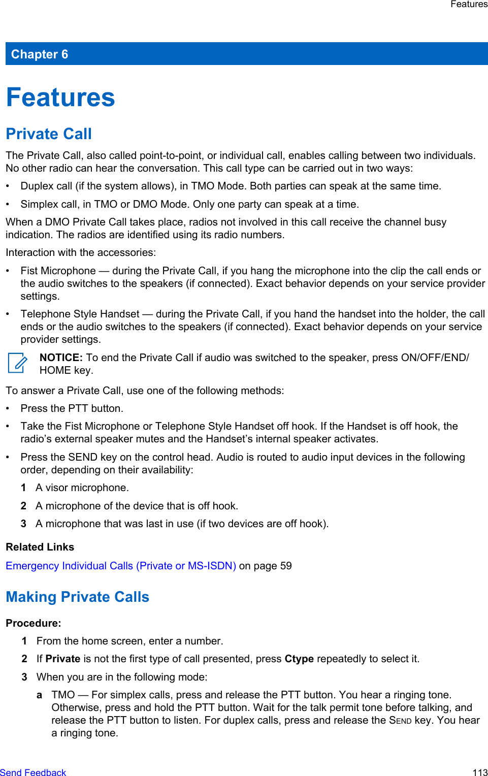 Chapter 6FeaturesPrivate CallThe Private Call, also called point-to-point, or individual call, enables calling between two individuals.No other radio can hear the conversation. This call type can be carried out in two ways:• Duplex call (if the system allows), in TMO Mode. Both parties can speak at the same time.• Simplex call, in TMO or DMO Mode. Only one party can speak at a time.When a DMO Private Call takes place, radios not involved in this call receive the channel busyindication. The radios are identified using its radio numbers.Interaction with the accessories:• Fist Microphone — during the Private Call, if you hang the microphone into the clip the call ends orthe audio switches to the speakers (if connected). Exact behavior depends on your service providersettings.• Telephone Style Handset — during the Private Call, if you hand the handset into the holder, the callends or the audio switches to the speakers (if connected). Exact behavior depends on your serviceprovider settings.NOTICE: To end the Private Call if audio was switched to the speaker, press ON/OFF/END/HOME key.To answer a Private Call, use one of the following methods:• Press the PTT button.• Take the Fist Microphone or Telephone Style Handset off hook. If the Handset is off hook, theradio’s external speaker mutes and the Handset’s internal speaker activates.• Press the SEND key on the control head. Audio is routed to audio input devices in the followingorder, depending on their availability:1A visor microphone.2A microphone of the device that is off hook.3A microphone that was last in use (if two devices are off hook).Related LinksEmergency Individual Calls (Private or MS-ISDN) on page 59Making Private CallsProcedure:1From the home screen, enter a number.2If Private is not the first type of call presented, press Ctype repeatedly to select it.3When you are in the following mode:aTMO — For simplex calls, press and release the PTT button. You hear a ringing tone.Otherwise, press and hold the PTT button. Wait for the talk permit tone before talking, andrelease the PTT button to listen. For duplex calls, press and release the SEND key. You heara ringing tone.FeaturesSend Feedback   113