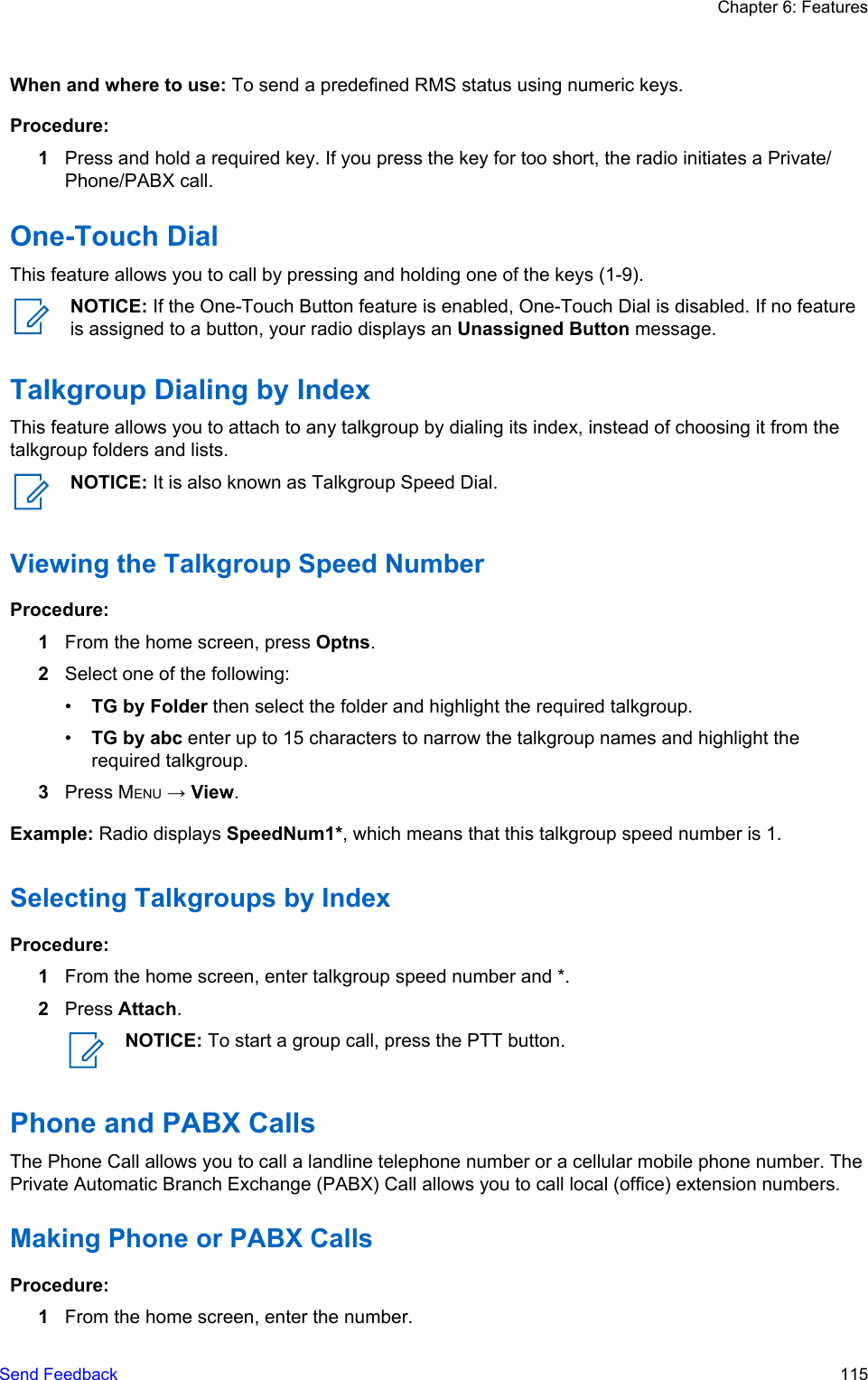 When and where to use: To send a predefined RMS status using numeric keys.Procedure:1Press and hold a required key. If you press the key for too short, the radio initiates a Private/Phone/PABX call.One-Touch DialThis feature allows you to call by pressing and holding one of the keys (1-9).NOTICE: If the One-Touch Button feature is enabled, One-Touch Dial is disabled. If no featureis assigned to a button, your radio displays an Unassigned Button message.Talkgroup Dialing by IndexThis feature allows you to attach to any talkgroup by dialing its index, instead of choosing it from thetalkgroup folders and lists.NOTICE: It is also known as Talkgroup Speed Dial.Viewing the Talkgroup Speed NumberProcedure:1From the home screen, press Optns.2Select one of the following:•TG by Folder then select the folder and highlight the required talkgroup.•TG by abc enter up to 15 characters to narrow the talkgroup names and highlight therequired talkgroup.3Press MENU → View.Example: Radio displays SpeedNum1*, which means that this talkgroup speed number is 1.Selecting Talkgroups by IndexProcedure:1From the home screen, enter talkgroup speed number and *.2Press Attach.NOTICE: To start a group call, press the PTT button.Phone and PABX CallsThe Phone Call allows you to call a landline telephone number or a cellular mobile phone number. ThePrivate Automatic Branch Exchange (PABX) Call allows you to call local (office) extension numbers.Making Phone or PABX CallsProcedure:1From the home screen, enter the number.Chapter 6: FeaturesSend Feedback   115