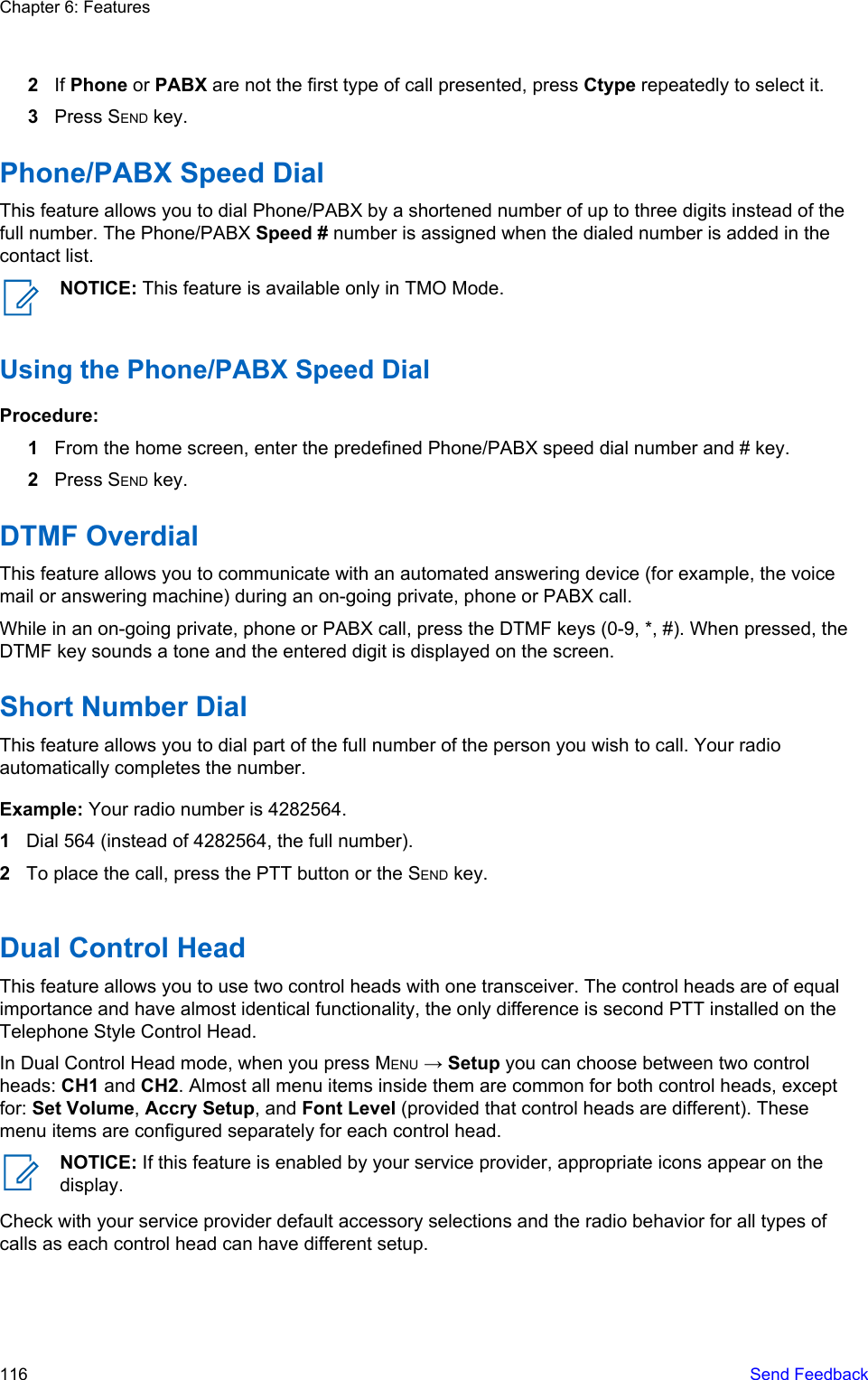 2If Phone or PABX are not the first type of call presented, press Ctype repeatedly to select it.3Press SEND key.Phone/PABX Speed DialThis feature allows you to dial Phone/PABX by a shortened number of up to three digits instead of thefull number. The Phone/PABX Speed # number is assigned when the dialed number is added in thecontact list.NOTICE: This feature is available only in TMO Mode.Using the Phone/PABX Speed DialProcedure:1From the home screen, enter the predefined Phone/PABX speed dial number and # key.2Press SEND key.DTMF OverdialThis feature allows you to communicate with an automated answering device (for example, the voicemail or answering machine) during an on-going private, phone or PABX call.While in an on-going private, phone or PABX call, press the DTMF keys (0-9, *, #). When pressed, theDTMF key sounds a tone and the entered digit is displayed on the screen.Short Number DialThis feature allows you to dial part of the full number of the person you wish to call. Your radioautomatically completes the number.Example: Your radio number is 4282564.1Dial 564 (instead of 4282564, the full number).2To place the call, press the PTT button or the SEND key.Dual Control HeadThis feature allows you to use two control heads with one transceiver. The control heads are of equalimportance and have almost identical functionality, the only difference is second PTT installed on theTelephone Style Control Head.In Dual Control Head mode, when you press MENU → Setup you can choose between two controlheads: CH1 and CH2. Almost all menu items inside them are common for both control heads, exceptfor: Set Volume, Accry Setup, and Font Level (provided that control heads are different). Thesemenu items are configured separately for each control head.NOTICE: If this feature is enabled by your service provider, appropriate icons appear on thedisplay.Check with your service provider default accessory selections and the radio behavior for all types ofcalls as each control head can have different setup.Chapter 6: Features116   Send Feedback