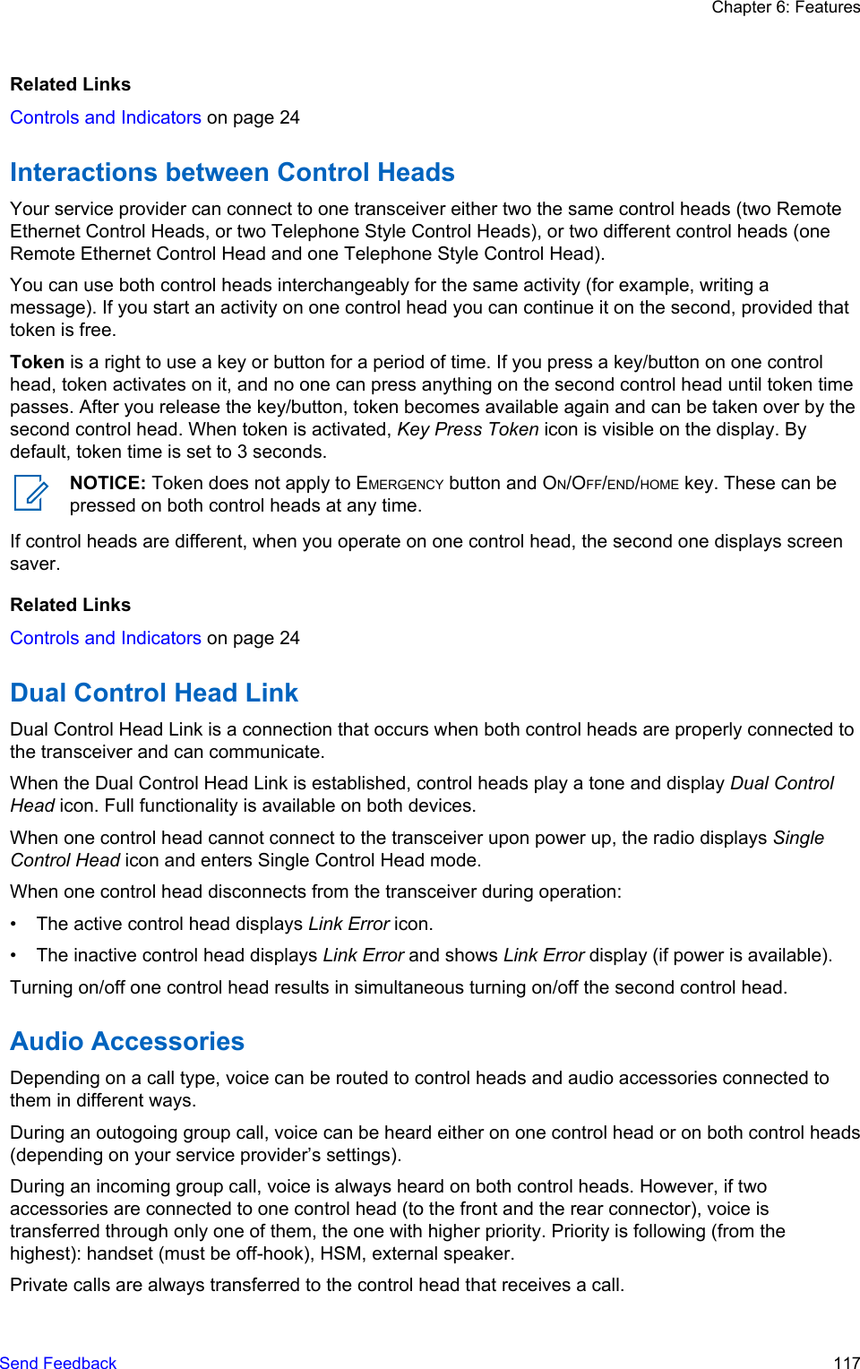 Related LinksControls and Indicators on page 24Interactions between Control HeadsYour service provider can connect to one transceiver either two the same control heads (two RemoteEthernet Control Heads, or two Telephone Style Control Heads), or two different control heads (oneRemote Ethernet Control Head and one Telephone Style Control Head).You can use both control heads interchangeably for the same activity (for example, writing amessage). If you start an activity on one control head you can continue it on the second, provided thattoken is free.Token is a right to use a key or button for a period of time. If you press a key/button on one controlhead, token activates on it, and no one can press anything on the second control head until token timepasses. After you release the key/button, token becomes available again and can be taken over by thesecond control head. When token is activated, Key Press Token icon is visible on the display. Bydefault, token time is set to 3 seconds.NOTICE: Token does not apply to EMERGENCY button and ON/OFF/END/HOME key. These can bepressed on both control heads at any time.If control heads are different, when you operate on one control head, the second one displays screensaver.Related LinksControls and Indicators on page 24Dual Control Head LinkDual Control Head Link is a connection that occurs when both control heads are properly connected tothe transceiver and can communicate.When the Dual Control Head Link is established, control heads play a tone and display Dual ControlHead icon. Full functionality is available on both devices.When one control head cannot connect to the transceiver upon power up, the radio displays SingleControl Head icon and enters Single Control Head mode.When one control head disconnects from the transceiver during operation:• The active control head displays Link Error icon.• The inactive control head displays Link Error and shows Link Error display (if power is available).Turning on/off one control head results in simultaneous turning on/off the second control head.Audio AccessoriesDepending on a call type, voice can be routed to control heads and audio accessories connected tothem in different ways.During an outogoing group call, voice can be heard either on one control head or on both control heads(depending on your service provider’s settings).During an incoming group call, voice is always heard on both control heads. However, if twoaccessories are connected to one control head (to the front and the rear connector), voice istransferred through only one of them, the one with higher priority. Priority is following (from thehighest): handset (must be off-hook), HSM, external speaker.Private calls are always transferred to the control head that receives a call.Chapter 6: FeaturesSend Feedback   117
