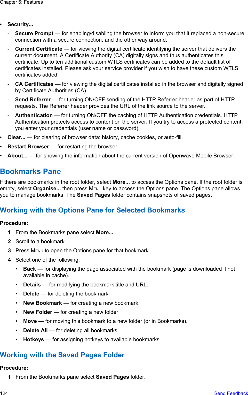 •Security...-Secure Prompt — for enabling/disabling the browser to inform you that it replaced a non-secureconnection with a secure connection, and the other way around.-Current Certificate — for viewing the digital certificate identifying the server that delivers thecurrent document. A Certificate Authority (CA) digitally signs and thus authenticates thiscertificate. Up to ten additional custom WTLS certificates can be added to the default list ofcertificates installed. Please ask your service provider if you wish to have these custom WTLScertificates added.-CA Certificates — for viewing the digital certificates installed in the browser and digitally signedby Certificate Authorities (CA).-Send Referrer — for turning ON/OFF sending of the HTTP Referrer header as part of HTTPrequests. The Referrer header provides the URL of the link source to the server.-Authentication — for turning ON/OFF the caching of HTTP Authentication credentials. HTTPAuthentication protects access to content on the server. If you try to access a protected content,you enter your credentials (user name or password).•Clear... — for clearing of browser data: history, cache cookies, or auto-fill.•Restart Browser — for restarting the browser.•About... — for showing the information about the current version of Openwave Mobile Browser.Bookmarks PaneIf there are bookmarks in the root folder, select More... to access the Options pane. If the root folder isempty, select Organise... then press MENU key to access the Options pane. The Options pane allowsyou to manage bookmarks. The Saved Pages folder contains snapshots of saved pages.Working with the Options Pane for Selected BookmarksProcedure:1From the Bookmarks pane select More... .2Scroll to a bookmark.3Press MENU to open the Options pane for that bookmark.4Select one of the following:•Back — for displaying the page associated with the bookmark (page is downloaded if notavailable in cache).•Details — for modifying the bookmark title and URL.•Delete — for deleting the bookmark.•New Bookmark — for creating a new bookmark.•New Folder — for creating a new folder.•Move — for moving this bookmark to a new folder (or in Bookmarks).•Delete All — for deleting all bookmarks.•Hotkeys — for assigning hotkeys to available bookmarks.Working with the Saved Pages FolderProcedure:1From the Bookmarks pane select Saved Pages folder.Chapter 6: Features124   Send Feedback