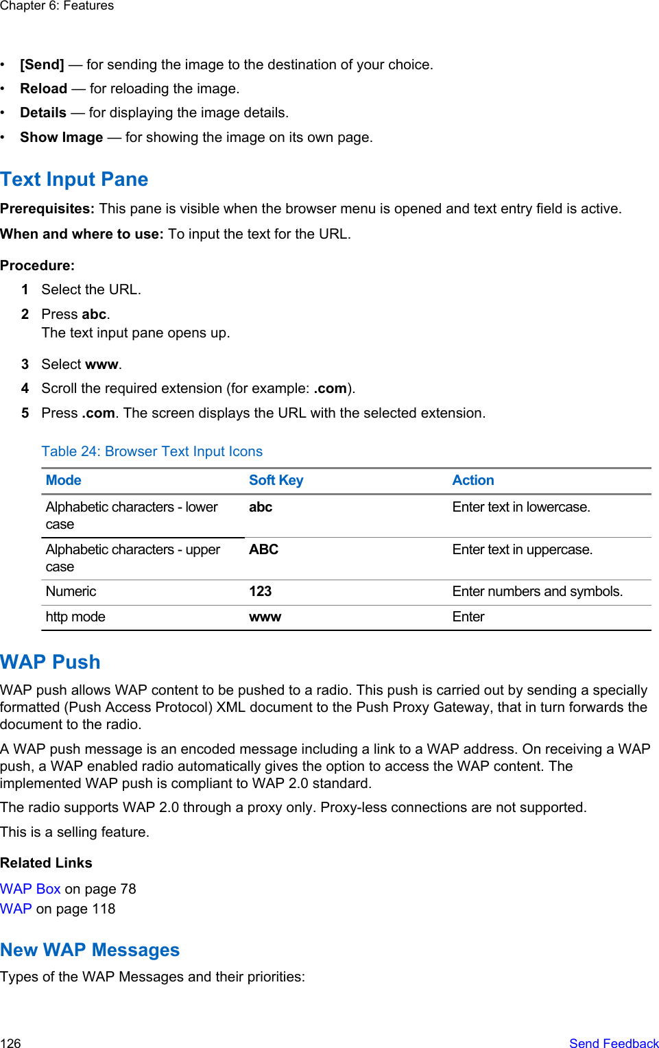•[Send] — for sending the image to the destination of your choice.•Reload — for reloading the image.•Details — for displaying the image details.•Show Image — for showing the image on its own page.Text Input PanePrerequisites: This pane is visible when the browser menu is opened and text entry field is active.When and where to use: To input the text for the URL.Procedure:1Select the URL.2Press abc.The text input pane opens up.3Select www.4Scroll the required extension (for example: .com).5Press .com. The screen displays the URL with the selected extension.Table 24: Browser Text Input IconsMode Soft Key ActionAlphabetic characters - lowercaseabc Enter text in lowercase.Alphabetic characters - uppercaseABC Enter text in uppercase.Numeric 123 Enter numbers and symbols.http mode www EnterWAP PushWAP push allows WAP content to be pushed to a radio. This push is carried out by sending a speciallyformatted (Push Access Protocol) XML document to the Push Proxy Gateway, that in turn forwards thedocument to the radio.A WAP push message is an encoded message including a link to a WAP address. On receiving a WAPpush, a WAP enabled radio automatically gives the option to access the WAP content. Theimplemented WAP push is compliant to WAP 2.0 standard.The radio supports WAP 2.0 through a proxy only. Proxy-less connections are not supported.This is a selling feature.Related LinksWAP Box on page 78WAP on page 118New WAP MessagesTypes of the WAP Messages and their priorities:Chapter 6: Features126   Send Feedback