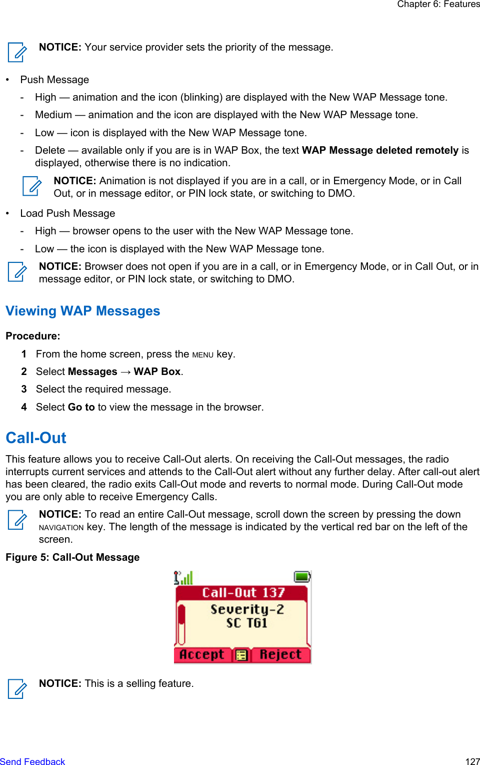 NOTICE: Your service provider sets the priority of the message.• Push Message- High — animation and the icon (blinking) are displayed with the New WAP Message tone.- Medium — animation and the icon are displayed with the New WAP Message tone.- Low — icon is displayed with the New WAP Message tone.- Delete — available only if you are is in WAP Box, the text WAP Message deleted remotely isdisplayed, otherwise there is no indication.NOTICE: Animation is not displayed if you are in a call, or in Emergency Mode, or in CallOut, or in message editor, or PIN lock state, or switching to DMO.• Load Push Message- High — browser opens to the user with the New WAP Message tone.- Low — the icon is displayed with the New WAP Message tone.NOTICE: Browser does not open if you are in a call, or in Emergency Mode, or in Call Out, or inmessage editor, or PIN lock state, or switching to DMO.Viewing WAP MessagesProcedure:1From the home screen, press the MENU key.2Select Messages → WAP Box.3Select the required message.4Select Go to to view the message in the browser.Call-OutThis feature allows you to receive Call-Out alerts. On receiving the Call-Out messages, the radiointerrupts current services and attends to the Call-Out alert without any further delay. After call-out alerthas been cleared, the radio exits Call-Out mode and reverts to normal mode. During Call-Out modeyou are only able to receive Emergency Calls.NOTICE: To read an entire Call-Out message, scroll down the screen by pressing the downNAVIGATION key. The length of the message is indicated by the vertical red bar on the left of thescreen.Figure 5: Call-Out MessageNOTICE: This is a selling feature.Chapter 6: FeaturesSend Feedback   127