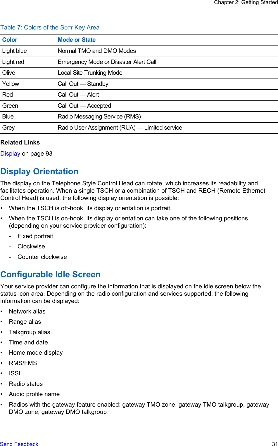 Table 7: Colors of the SOFT Key AreaColor Mode or StateLight blue Normal TMO and DMO ModesLight red Emergency Mode or Disaster Alert CallOlive Local Site Trunking ModeYellow Call Out — StandbyRed Call Out — AlertGreen Call Out — AcceptedBlue Radio Messaging Service (RMS)Grey Radio User Assignment (RUA) — Limited serviceRelated LinksDisplay on page 93Display OrientationThe display on the Telephone Style Control Head can rotate, which increases its readability andfacilitates operation. When a single TSCH or a combination of TSCH and RECH (Remote EthernetControl Head) is used, the following display orientation is possible:• When the TSCH is off-hook, its display orientation is portrait.• When the TSCH is on-hook, its display orientation can take one of the following positions(depending on your service provider configuration):- Fixed portrait- Clockwise- Counter clockwiseConfigurable Idle ScreenYour service provider can configure the information that is displayed on the idle screen below thestatus icon area. Depending on the radio configuration and services supported, the followinginformation can be displayed:• Network alias• Range alias• Talkgroup alias• Time and date• Home mode display• RMS/FMS• ISSI• Radio status• Audio profile name• Radios with the gateway feature enabled: gateway TMO zone, gateway TMO talkgroup, gatewayDMO zone, gateway DMO talkgroupChapter 2: Getting StartedSend Feedback   31