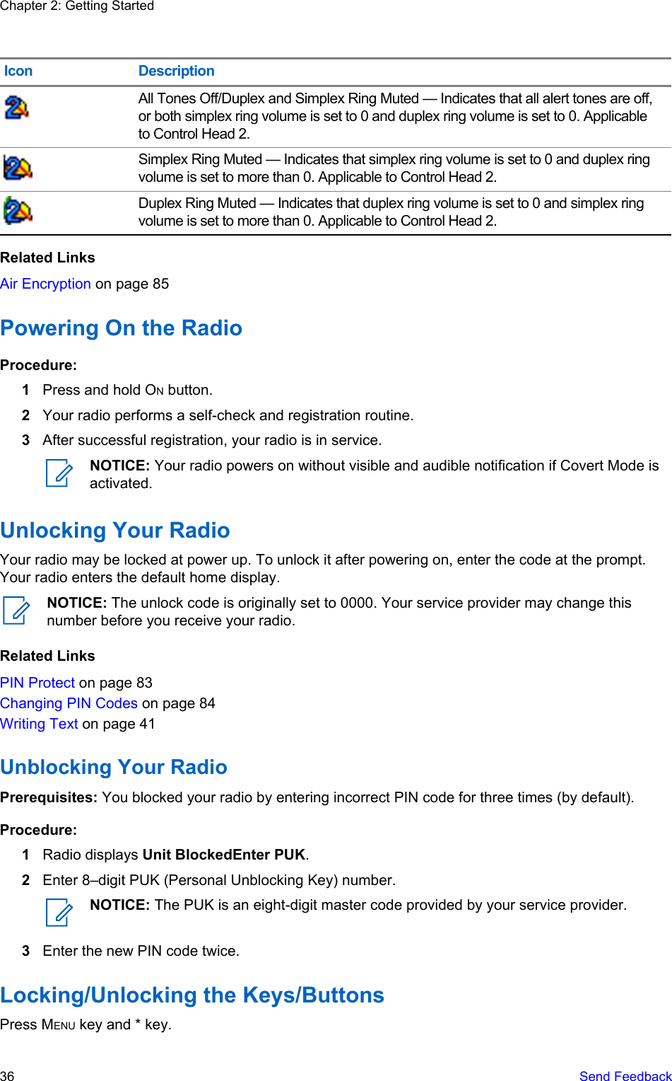 Icon DescriptionAll Tones Off/Duplex and Simplex Ring Muted — Indicates that all alert tones are off,or both simplex ring volume is set to 0 and duplex ring volume is set to 0. Applicableto Control Head 2.Simplex Ring Muted — Indicates that simplex ring volume is set to 0 and duplex ringvolume is set to more than 0. Applicable to Control Head 2.Duplex Ring Muted — Indicates that duplex ring volume is set to 0 and simplex ringvolume is set to more than 0. Applicable to Control Head 2.Related LinksAir Encryption on page 85Powering On the RadioProcedure:1Press and hold ON button.2Your radio performs a self-check and registration routine.3After successful registration, your radio is in service.NOTICE: Your radio powers on without visible and audible notification if Covert Mode isactivated.Unlocking Your RadioYour radio may be locked at power up. To unlock it after powering on, enter the code at the prompt.Your radio enters the default home display.NOTICE: The unlock code is originally set to 0000. Your service provider may change thisnumber before you receive your radio.Related LinksPIN Protect on page 83Changing PIN Codes on page 84Writing Text on page 41Unblocking Your RadioPrerequisites: You blocked your radio by entering incorrect PIN code for three times (by default).Procedure:1Radio displays Unit BlockedEnter PUK.2Enter 8–digit PUK (Personal Unblocking Key) number.NOTICE: The PUK is an eight-digit master code provided by your service provider.3Enter the new PIN code twice.Locking/Unlocking the Keys/ButtonsPress MENU key and * key.Chapter 2: Getting Started36   Send Feedback