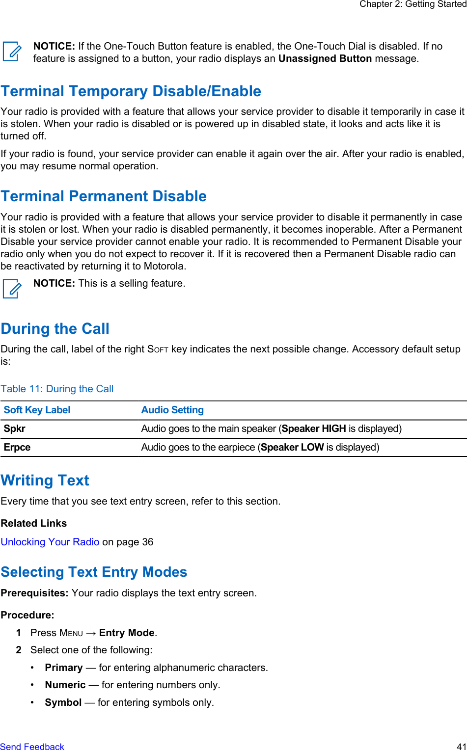 NOTICE: If the One-Touch Button feature is enabled, the One-Touch Dial is disabled. If nofeature is assigned to a button, your radio displays an Unassigned Button message.Terminal Temporary Disable/EnableYour radio is provided with a feature that allows your service provider to disable it temporarily in case itis stolen. When your radio is disabled or is powered up in disabled state, it looks and acts like it isturned off.If your radio is found, your service provider can enable it again over the air. After your radio is enabled,you may resume normal operation.Terminal Permanent DisableYour radio is provided with a feature that allows your service provider to disable it permanently in caseit is stolen or lost. When your radio is disabled permanently, it becomes inoperable. After a PermanentDisable your service provider cannot enable your radio. It is recommended to Permanent Disable yourradio only when you do not expect to recover it. If it is recovered then a Permanent Disable radio canbe reactivated by returning it to Motorola.NOTICE: This is a selling feature.During the CallDuring the call, label of the right SOFT key indicates the next possible change. Accessory default setupis:Table 11: During the CallSoft Key Label Audio SettingSpkr Audio goes to the main speaker (Speaker HIGH is displayed)Erpce Audio goes to the earpiece (Speaker LOW is displayed)Writing TextEvery time that you see text entry screen, refer to this section.Related LinksUnlocking Your Radio on page 36Selecting Text Entry ModesPrerequisites: Your radio displays the text entry screen.Procedure:1Press MENU → Entry Mode.2Select one of the following:•Primary — for entering alphanumeric characters.•Numeric — for entering numbers only.•Symbol — for entering symbols only.Chapter 2: Getting StartedSend Feedback   41