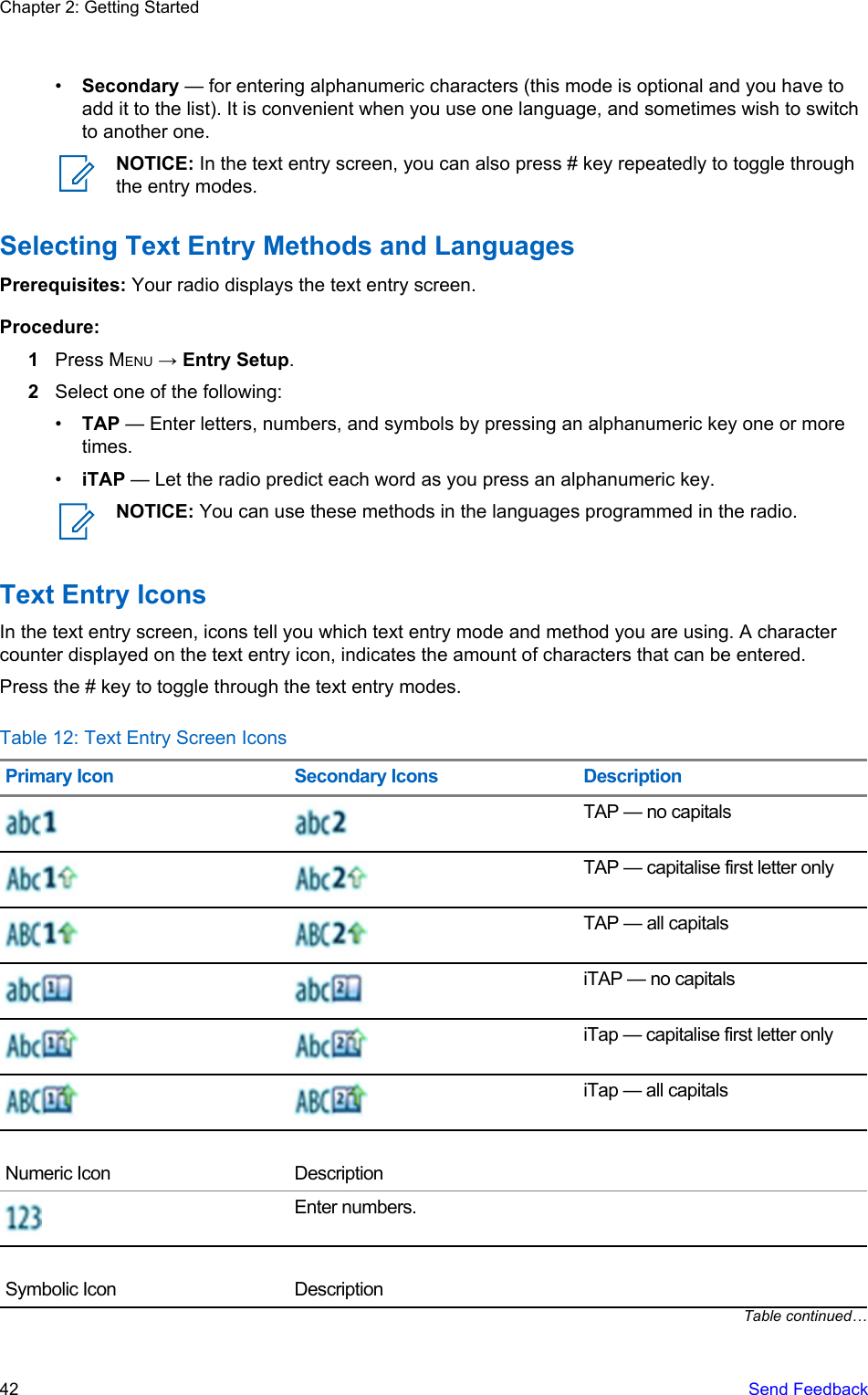 •Secondary — for entering alphanumeric characters (this mode is optional and you have toadd it to the list). It is convenient when you use one language, and sometimes wish to switchto another one.NOTICE: In the text entry screen, you can also press # key repeatedly to toggle throughthe entry modes.Selecting Text Entry Methods and LanguagesPrerequisites: Your radio displays the text entry screen.Procedure:1Press MENU → Entry Setup.2Select one of the following:•TAP — Enter letters, numbers, and symbols by pressing an alphanumeric key one or moretimes.•iTAP — Let the radio predict each word as you press an alphanumeric key.NOTICE: You can use these methods in the languages programmed in the radio.Text Entry IconsIn the text entry screen, icons tell you which text entry mode and method you are using. A charactercounter displayed on the text entry icon, indicates the amount of characters that can be entered.Press the # key to toggle through the text entry modes.Table 12: Text Entry Screen IconsPrimary Icon Secondary Icons DescriptionTAP — no capitalsTAP — capitalise first letter onlyTAP — all capitalsiTAP — no capitalsiTap — capitalise first letter onlyiTap — all capitalsNumeric Icon DescriptionEnter numbers.Symbolic Icon DescriptionTable continued…Chapter 2: Getting Started42   Send Feedback