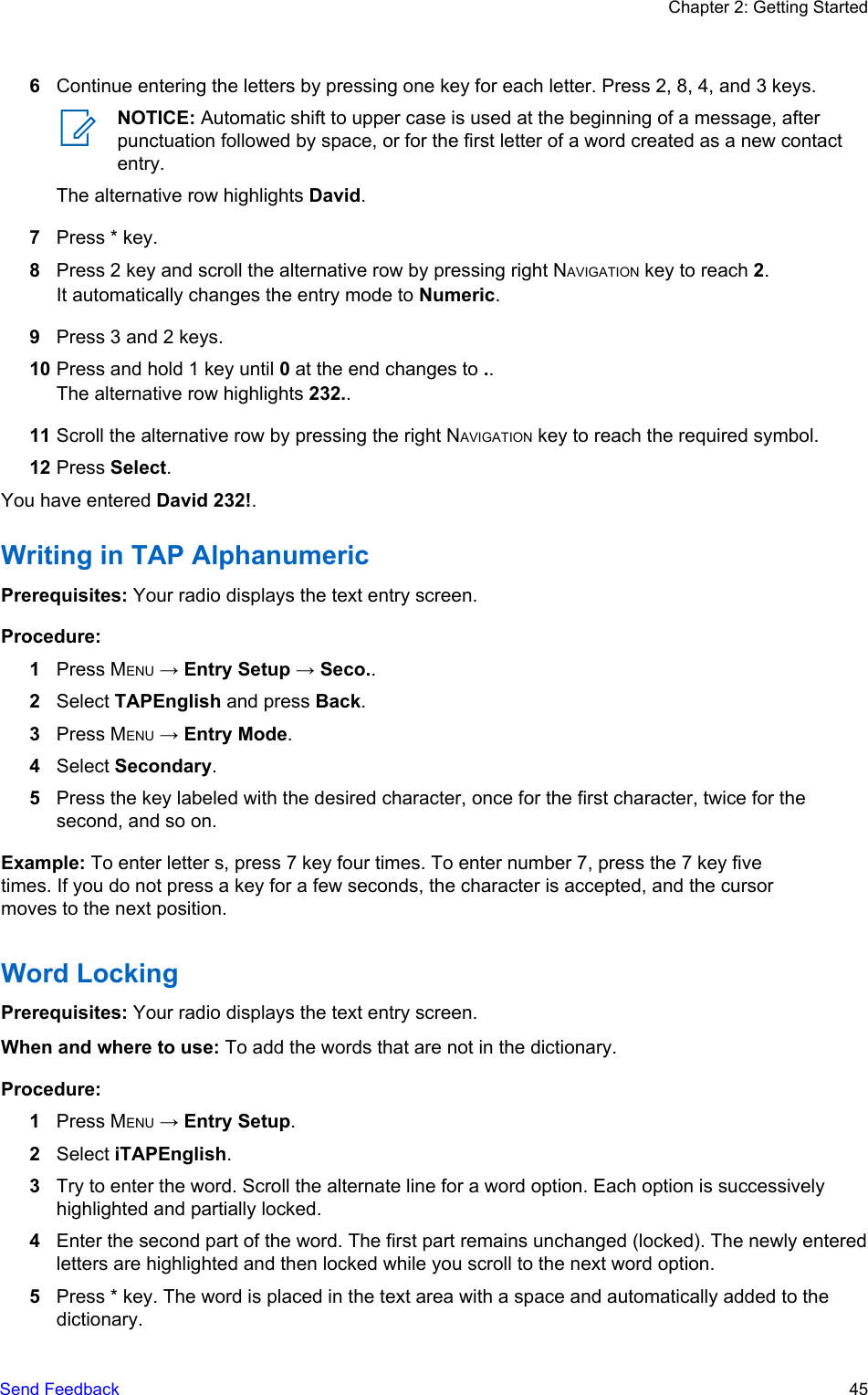 6Continue entering the letters by pressing one key for each letter. Press 2, 8, 4, and 3 keys.NOTICE: Automatic shift to upper case is used at the beginning of a message, afterpunctuation followed by space, or for the first letter of a word created as a new contactentry.The alternative row highlights David.7Press * key.8Press 2 key and scroll the alternative row by pressing right NAVIGATION key to reach 2.It automatically changes the entry mode to Numeric.9Press 3 and 2 keys.10 Press and hold 1 key until 0 at the end changes to ..The alternative row highlights 232..11 Scroll the alternative row by pressing the right NAVIGATION key to reach the required symbol.12 Press Select.You have entered David 232!.Writing in TAP AlphanumericPrerequisites: Your radio displays the text entry screen.Procedure:1Press MENU → Entry Setup → Seco..2Select TAPEnglish and press Back.3Press MENU → Entry Mode.4Select Secondary.5Press the key labeled with the desired character, once for the first character, twice for thesecond, and so on.Example: To enter letter s, press 7 key four times. To enter number 7, press the 7 key fivetimes. If you do not press a key for a few seconds, the character is accepted, and the cursormoves to the next position.Word LockingPrerequisites: Your radio displays the text entry screen.When and where to use: To add the words that are not in the dictionary.Procedure:1Press MENU → Entry Setup.2Select iTAPEnglish.3Try to enter the word. Scroll the alternate line for a word option. Each option is successivelyhighlighted and partially locked.4Enter the second part of the word. The first part remains unchanged (locked). The newly enteredletters are highlighted and then locked while you scroll to the next word option.5Press * key. The word is placed in the text area with a space and automatically added to thedictionary.Chapter 2: Getting StartedSend Feedback   45
