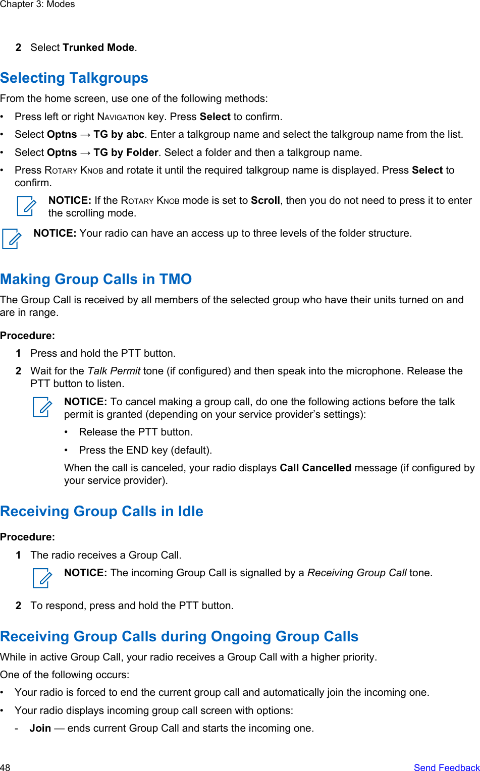 2Select Trunked Mode.Selecting TalkgroupsFrom the home screen, use one of the following methods:• Press left or right NAVIGATION key. Press Select to confirm.• Select Optns → TG by abc. Enter a talkgroup name and select the talkgroup name from the list.• Select Optns → TG by Folder. Select a folder and then a talkgroup name.• Press ROTARY KNOB and rotate it until the required talkgroup name is displayed. Press Select toconfirm.NOTICE: If the ROTARY KNOB mode is set to Scroll, then you do not need to press it to enterthe scrolling mode.NOTICE: Your radio can have an access up to three levels of the folder structure.Making Group Calls in TMOThe Group Call is received by all members of the selected group who have their units turned on andare in range.Procedure:1Press and hold the PTT button.2Wait for the Talk Permit tone (if configured) and then speak into the microphone. Release thePTT button to listen.NOTICE: To cancel making a group call, do one the following actions before the talkpermit is granted (depending on your service provider’s settings):• Release the PTT button.• Press the END key (default).When the call is canceled, your radio displays Call Cancelled message (if configured byyour service provider).Receiving Group Calls in IdleProcedure:1The radio receives a Group Call.NOTICE: The incoming Group Call is signalled by a Receiving Group Call tone.2To respond, press and hold the PTT button.Receiving Group Calls during Ongoing Group CallsWhile in active Group Call, your radio receives a Group Call with a higher priority.One of the following occurs:• Your radio is forced to end the current group call and automatically join the incoming one.• Your radio displays incoming group call screen with options:-Join — ends current Group Call and starts the incoming one.Chapter 3: Modes48   Send Feedback