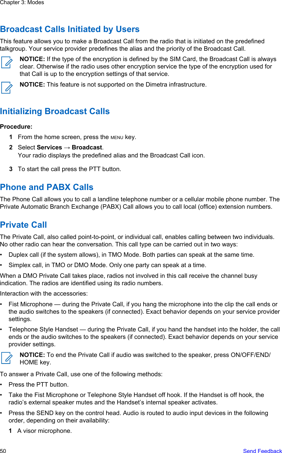 Broadcast Calls Initiated by UsersThis feature allows you to make a Broadcast Call from the radio that is initiated on the predefinedtalkgroup. Your service provider predefines the alias and the priority of the Broadcast Call.NOTICE: If the type of the encryption is defined by the SIM Card, the Broadcast Call is alwaysclear. Otherwise if the radio uses other encryption service the type of the encryption used forthat Call is up to the encryption settings of that service.NOTICE: This feature is not supported on the Dimetra infrastructure.Initializing Broadcast CallsProcedure:1From the home screen, press the MENU key.2Select Services → Broadcast.Your radio displays the predefined alias and the Broadcast Call icon.3To start the call press the PTT button.Phone and PABX CallsThe Phone Call allows you to call a landline telephone number or a cellular mobile phone number. ThePrivate Automatic Branch Exchange (PABX) Call allows you to call local (office) extension numbers.Private CallThe Private Call, also called point-to-point, or individual call, enables calling between two individuals.No other radio can hear the conversation. This call type can be carried out in two ways:• Duplex call (if the system allows), in TMO Mode. Both parties can speak at the same time.• Simplex call, in TMO or DMO Mode. Only one party can speak at a time.When a DMO Private Call takes place, radios not involved in this call receive the channel busyindication. The radios are identified using its radio numbers.Interaction with the accessories:• Fist Microphone — during the Private Call, if you hang the microphone into the clip the call ends orthe audio switches to the speakers (if connected). Exact behavior depends on your service providersettings.• Telephone Style Handset — during the Private Call, if you hand the handset into the holder, the callends or the audio switches to the speakers (if connected). Exact behavior depends on your serviceprovider settings.NOTICE: To end the Private Call if audio was switched to the speaker, press ON/OFF/END/HOME key.To answer a Private Call, use one of the following methods:• Press the PTT button.• Take the Fist Microphone or Telephone Style Handset off hook. If the Handset is off hook, theradio’s external speaker mutes and the Handset’s internal speaker activates.• Press the SEND key on the control head. Audio is routed to audio input devices in the followingorder, depending on their availability:1A visor microphone.Chapter 3: Modes50   Send Feedback