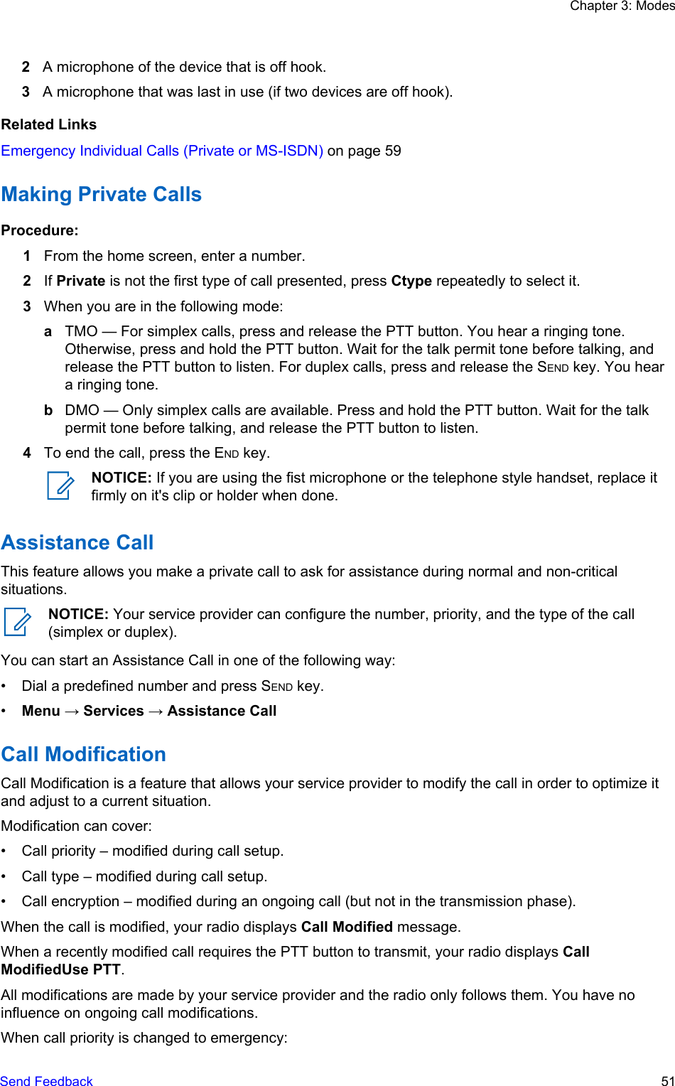 2A microphone of the device that is off hook.3A microphone that was last in use (if two devices are off hook).Related LinksEmergency Individual Calls (Private or MS-ISDN) on page 59Making Private CallsProcedure:1From the home screen, enter a number.2If Private is not the first type of call presented, press Ctype repeatedly to select it.3When you are in the following mode:aTMO — For simplex calls, press and release the PTT button. You hear a ringing tone.Otherwise, press and hold the PTT button. Wait for the talk permit tone before talking, andrelease the PTT button to listen. For duplex calls, press and release the SEND key. You heara ringing tone.bDMO — Only simplex calls are available. Press and hold the PTT button. Wait for the talkpermit tone before talking, and release the PTT button to listen.4To end the call, press the END key.NOTICE: If you are using the fist microphone or the telephone style handset, replace itfirmly on it&apos;s clip or holder when done.Assistance CallThis feature allows you make a private call to ask for assistance during normal and non-criticalsituations.NOTICE: Your service provider can configure the number, priority, and the type of the call(simplex or duplex).You can start an Assistance Call in one of the following way:• Dial a predefined number and press SEND key.•Menu → Services → Assistance CallCall ModificationCall Modification is a feature that allows your service provider to modify the call in order to optimize itand adjust to a current situation.Modification can cover:• Call priority – modified during call setup.• Call type – modified during call setup.• Call encryption – modified during an ongoing call (but not in the transmission phase).When the call is modified, your radio displays Call Modified message.When a recently modified call requires the PTT button to transmit, your radio displays CallModifiedUse PTT.All modifications are made by your service provider and the radio only follows them. You have noinfluence on ongoing call modifications.When call priority is changed to emergency:Chapter 3: ModesSend Feedback   51