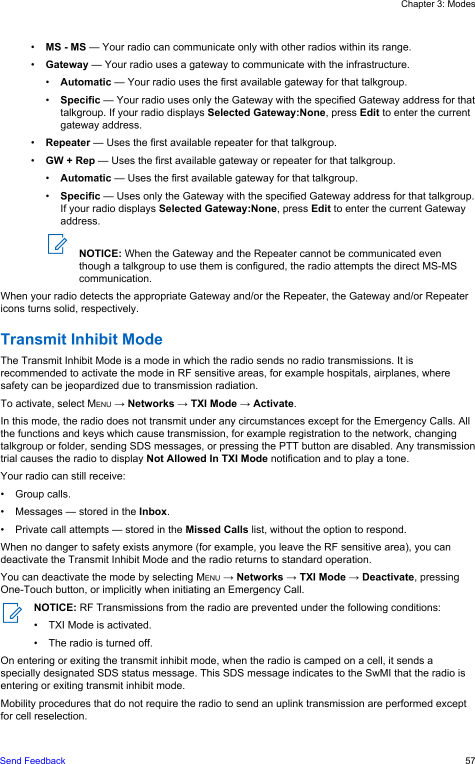 •MS - MS — Your radio can communicate only with other radios within its range.•Gateway — Your radio uses a gateway to communicate with the infrastructure.•Automatic — Your radio uses the first available gateway for that talkgroup.•Specific — Your radio uses only the Gateway with the specified Gateway address for thattalkgroup. If your radio displays Selected Gateway:None, press Edit to enter the currentgateway address.•Repeater — Uses the first available repeater for that talkgroup.•GW + Rep — Uses the first available gateway or repeater for that talkgroup.•Automatic — Uses the first available gateway for that talkgroup.•Specific — Uses only the Gateway with the specified Gateway address for that talkgroup.If your radio displays Selected Gateway:None, press Edit to enter the current Gatewayaddress.NOTICE: When the Gateway and the Repeater cannot be communicated eventhough a talkgroup to use them is configured, the radio attempts the direct MS-MScommunication.When your radio detects the appropriate Gateway and/or the Repeater, the Gateway and/or Repeatericons turns solid, respectively.Transmit Inhibit ModeThe Transmit Inhibit Mode is a mode in which the radio sends no radio transmissions. It isrecommended to activate the mode in RF sensitive areas, for example hospitals, airplanes, wheresafety can be jeopardized due to transmission radiation.To activate, select MENU → Networks → TXI Mode → Activate.In this mode, the radio does not transmit under any circumstances except for the Emergency Calls. Allthe functions and keys which cause transmission, for example registration to the network, changingtalkgroup or folder, sending SDS messages, or pressing the PTT button are disabled. Any transmissiontrial causes the radio to display Not Allowed In TXI Mode notification and to play a tone.Your radio can still receive:• Group calls.• Messages — stored in the Inbox.• Private call attempts — stored in the Missed Calls list, without the option to respond.When no danger to safety exists anymore (for example, you leave the RF sensitive area), you candeactivate the Transmit Inhibit Mode and the radio returns to standard operation.You can deactivate the mode by selecting MENU → Networks → TXI Mode → Deactivate, pressingOne-Touch button, or implicitly when initiating an Emergency Call.NOTICE: RF Transmissions from the radio are prevented under the following conditions:• TXI Mode is activated.• The radio is turned off.On entering or exiting the transmit inhibit mode, when the radio is camped on a cell, it sends aspecially designated SDS status message. This SDS message indicates to the SwMI that the radio isentering or exiting transmit inhibit mode.Mobility procedures that do not require the radio to send an uplink transmission are performed exceptfor cell reselection.Chapter 3: ModesSend Feedback   57