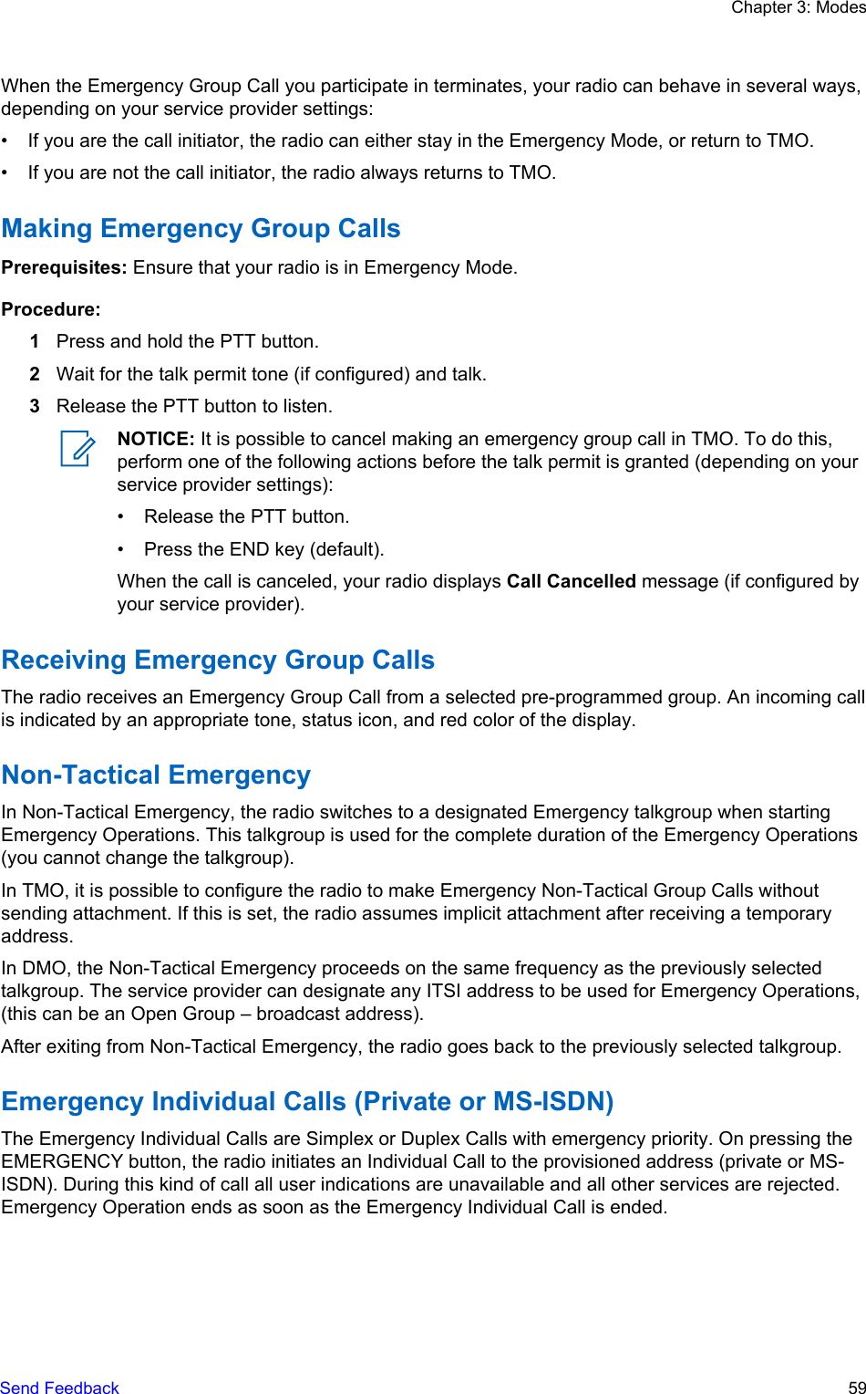 When the Emergency Group Call you participate in terminates, your radio can behave in several ways,depending on your service provider settings:• If you are the call initiator, the radio can either stay in the Emergency Mode, or return to TMO.• If you are not the call initiator, the radio always returns to TMO.Making Emergency Group CallsPrerequisites: Ensure that your radio is in Emergency Mode.Procedure:1Press and hold the PTT button.2Wait for the talk permit tone (if configured) and talk.3Release the PTT button to listen.NOTICE: It is possible to cancel making an emergency group call in TMO. To do this,perform one of the following actions before the talk permit is granted (depending on yourservice provider settings):• Release the PTT button.• Press the END key (default).When the call is canceled, your radio displays Call Cancelled message (if configured byyour service provider).Receiving Emergency Group CallsThe radio receives an Emergency Group Call from a selected pre-programmed group. An incoming callis indicated by an appropriate tone, status icon, and red color of the display.Non-Tactical EmergencyIn Non-Tactical Emergency, the radio switches to a designated Emergency talkgroup when startingEmergency Operations. This talkgroup is used for the complete duration of the Emergency Operations(you cannot change the talkgroup).In TMO, it is possible to configure the radio to make Emergency Non-Tactical Group Calls withoutsending attachment. If this is set, the radio assumes implicit attachment after receiving a temporaryaddress.In DMO, the Non-Tactical Emergency proceeds on the same frequency as the previously selectedtalkgroup. The service provider can designate any ITSI address to be used for Emergency Operations,(this can be an Open Group – broadcast address).After exiting from Non-Tactical Emergency, the radio goes back to the previously selected talkgroup.Emergency Individual Calls (Private or MS-ISDN)The Emergency Individual Calls are Simplex or Duplex Calls with emergency priority. On pressing theEMERGENCY button, the radio initiates an Individual Call to the provisioned address (private or MS-ISDN). During this kind of call all user indications are unavailable and all other services are rejected.Emergency Operation ends as soon as the Emergency Individual Call is ended.Chapter 3: ModesSend Feedback   59