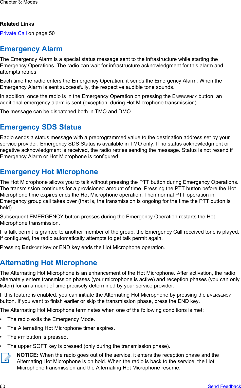 Related LinksPrivate Call on page 50Emergency AlarmThe Emergency Alarm is a special status message sent to the infrastructure while starting theEmergency Operations. The radio can wait for infrastructure acknowledgment for this alarm andattempts retries.Each time the radio enters the Emergency Operation, it sends the Emergency Alarm. When theEmergency Alarm is sent successfully, the respective audible tone sounds.In addition, once the radio is in the Emergency Operation on pressing the EMERGENCY button, anadditional emergency alarm is sent (exception: during Hot Microphone transmission).The message can be dispatched both in TMO and DMO.Emergency SDS StatusRadio sends a status message with a preprogrammed value to the destination address set by yourservice provider. Emergency SDS Status is available in TMO only. If no status acknowledgment ornegative acknowledgment is received, the radio retries sending the message. Status is not resend ifEmergency Alarm or Hot Microphone is configured.Emergency Hot MicrophoneThe Hot Microphone allows you to talk without pressing the PTT button during Emergency Operations.The transmission continues for a provisioned amount of time. Pressing the PTT button before the HotMicrophone time expires ends the Hot Microphone operation. Then normal PTT operation inEmergency group call takes over (that is, the transmission is ongoing for the time the PTT button isheld).Subsequent EMERGENCY button presses during the Emergency Operation restarts the HotMicrophone transmission.If a talk permit is granted to another member of the group, the Emergency Call received tone is played.If configured, the radio automatically attempts to get talk permit again.Pressing EndSOFT key or END key ends the Hot Microphone operation.Alternating Hot MicrophoneThe Alternating Hot Microphone is an enhancement of the Hot Microphone. After activation, the radioalternately enters transmission phases (your microphone is active) and reception phases (you can onlylisten) for an amount of time precisely determined by your service provider.If this feature is enabled, you can initiate the Alternating Hot Microphone by pressing the EMERGENCYbutton. If you want to finish earlier or skip the transmission phase, press the END key.The Alternating Hot Microphone terminates when one of the following conditions is met:• The radio exits the Emergency Mode.• The Alternating Hot Microphone timer expires.• The PTT button is pressed.• The upper SOFT key is pressed (only during the transmission phase).NOTICE: When the radio goes out of the service, it enters the reception phase and theAlternating Hot Microphone is on hold. When the radio is back to the service, the HotMicrophone transmission and the Alternating Hot Microphone resume.Chapter 3: Modes60   Send Feedback
