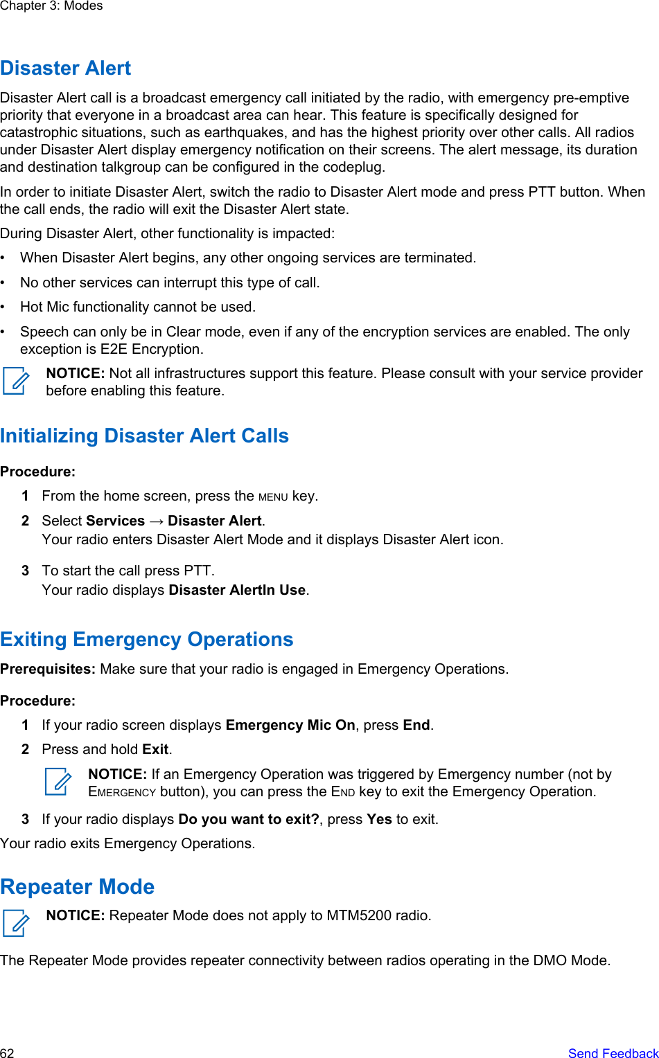 Disaster AlertDisaster Alert call is a broadcast emergency call initiated by the radio, with emergency pre-emptivepriority that everyone in a broadcast area can hear. This feature is specifically designed forcatastrophic situations, such as earthquakes, and has the highest priority over other calls. All radiosunder Disaster Alert display emergency notification on their screens. The alert message, its durationand destination talkgroup can be configured in the codeplug.In order to initiate Disaster Alert, switch the radio to Disaster Alert mode and press PTT button. Whenthe call ends, the radio will exit the Disaster Alert state.During Disaster Alert, other functionality is impacted:• When Disaster Alert begins, any other ongoing services are terminated.• No other services can interrupt this type of call.• Hot Mic functionality cannot be used.• Speech can only be in Clear mode, even if any of the encryption services are enabled. The onlyexception is E2E Encryption.NOTICE: Not all infrastructures support this feature. Please consult with your service providerbefore enabling this feature.Initializing Disaster Alert CallsProcedure:1From the home screen, press the MENU key.2Select Services → Disaster Alert.Your radio enters Disaster Alert Mode and it displays Disaster Alert icon.3To start the call press PTT.Your radio displays Disaster AlertIn Use.Exiting Emergency OperationsPrerequisites: Make sure that your radio is engaged in Emergency Operations.Procedure:1If your radio screen displays Emergency Mic On, press End.2Press and hold Exit.NOTICE: If an Emergency Operation was triggered by Emergency number (not byEMERGENCY button), you can press the END key to exit the Emergency Operation.3If your radio displays Do you want to exit?, press Yes to exit.Your radio exits Emergency Operations.Repeater ModeNOTICE: Repeater Mode does not apply to MTM5200 radio.The Repeater Mode provides repeater connectivity between radios operating in the DMO Mode.Chapter 3: Modes62   Send Feedback