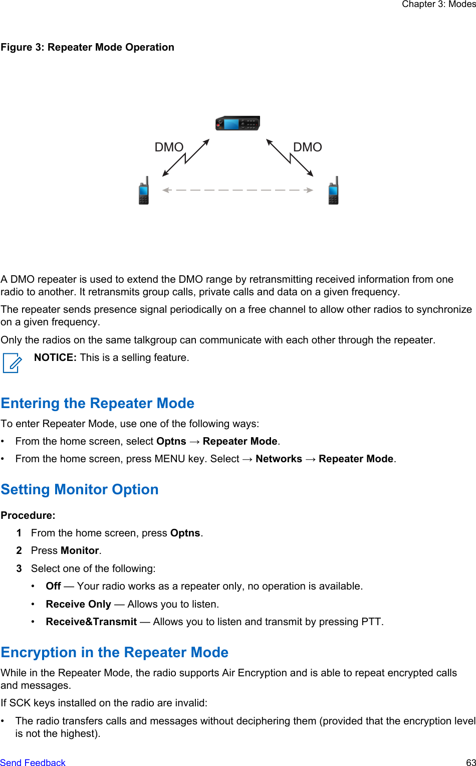 Figure 3: Repeater Mode OperationDMODMOA DMO repeater is used to extend the DMO range by retransmitting received information from oneradio to another. It retransmits group calls, private calls and data on a given frequency.The repeater sends presence signal periodically on a free channel to allow other radios to synchronizeon a given frequency.Only the radios on the same talkgroup can communicate with each other through the repeater.NOTICE: This is a selling feature.Entering the Repeater ModeTo enter Repeater Mode, use one of the following ways:• From the home screen, select Optns → Repeater Mode.• From the home screen, press MENU key. Select → Networks → Repeater Mode.Setting Monitor OptionProcedure:1From the home screen, press Optns.2Press Monitor.3Select one of the following:•Off — Your radio works as a repeater only, no operation is available.•Receive Only — Allows you to listen.•Receive&amp;Transmit — Allows you to listen and transmit by pressing PTT.Encryption in the Repeater ModeWhile in the Repeater Mode, the radio supports Air Encryption and is able to repeat encrypted callsand messages.If SCK keys installed on the radio are invalid:• The radio transfers calls and messages without deciphering them (provided that the encryption levelis not the highest).Chapter 3: ModesSend Feedback   63