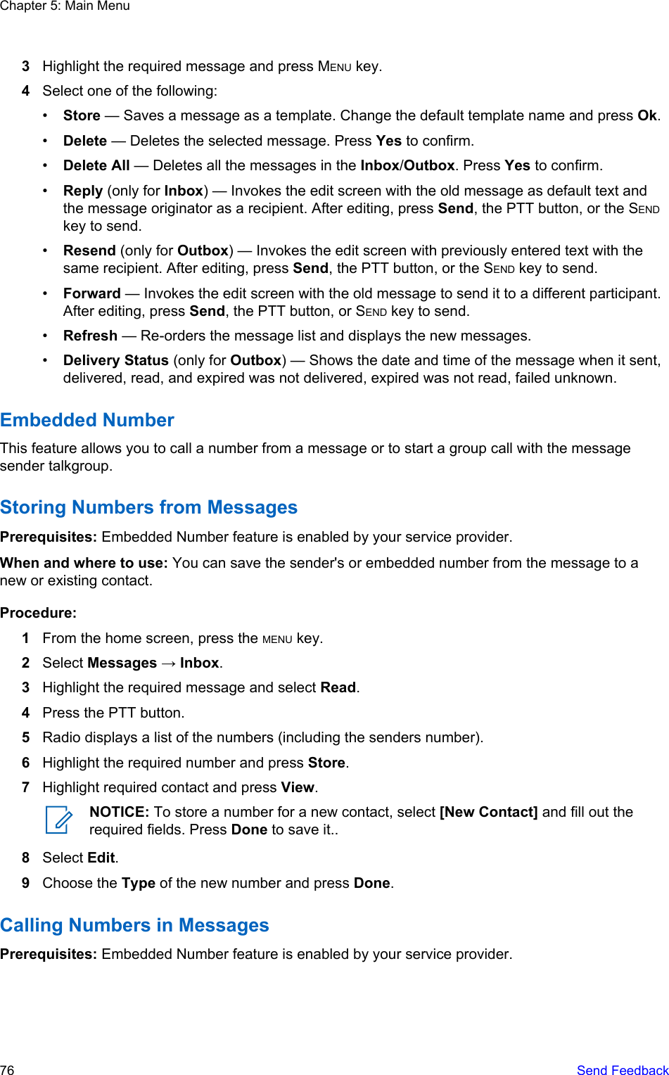 3Highlight the required message and press MENU key.4Select one of the following:•Store — Saves a message as a template. Change the default template name and press Ok.•Delete — Deletes the selected message. Press Yes to confirm.•Delete All — Deletes all the messages in the Inbox/Outbox. Press Yes to confirm.•Reply (only for Inbox) — Invokes the edit screen with the old message as default text andthe message originator as a recipient. After editing, press Send, the PTT button, or the SENDkey to send.•Resend (only for Outbox) — Invokes the edit screen with previously entered text with thesame recipient. After editing, press Send, the PTT button, or the SEND key to send.•Forward — Invokes the edit screen with the old message to send it to a different participant.After editing, press Send, the PTT button, or SEND key to send.•Refresh — Re-orders the message list and displays the new messages.•Delivery Status (only for Outbox) — Shows the date and time of the message when it sent,delivered, read, and expired was not delivered, expired was not read, failed unknown.Embedded NumberThis feature allows you to call a number from a message or to start a group call with the messagesender talkgroup.Storing Numbers from MessagesPrerequisites: Embedded Number feature is enabled by your service provider.When and where to use: You can save the sender&apos;s or embedded number from the message to anew or existing contact.Procedure:1From the home screen, press the MENU key.2Select Messages → Inbox.3Highlight the required message and select Read.4Press the PTT button.5Radio displays a list of the numbers (including the senders number).6Highlight the required number and press Store.7Highlight required contact and press View.NOTICE: To store a number for a new contact, select [New Contact] and fill out therequired fields. Press Done to save it..8Select Edit.9Choose the Type of the new number and press Done.Calling Numbers in MessagesPrerequisites: Embedded Number feature is enabled by your service provider.Chapter 5: Main Menu76   Send Feedback