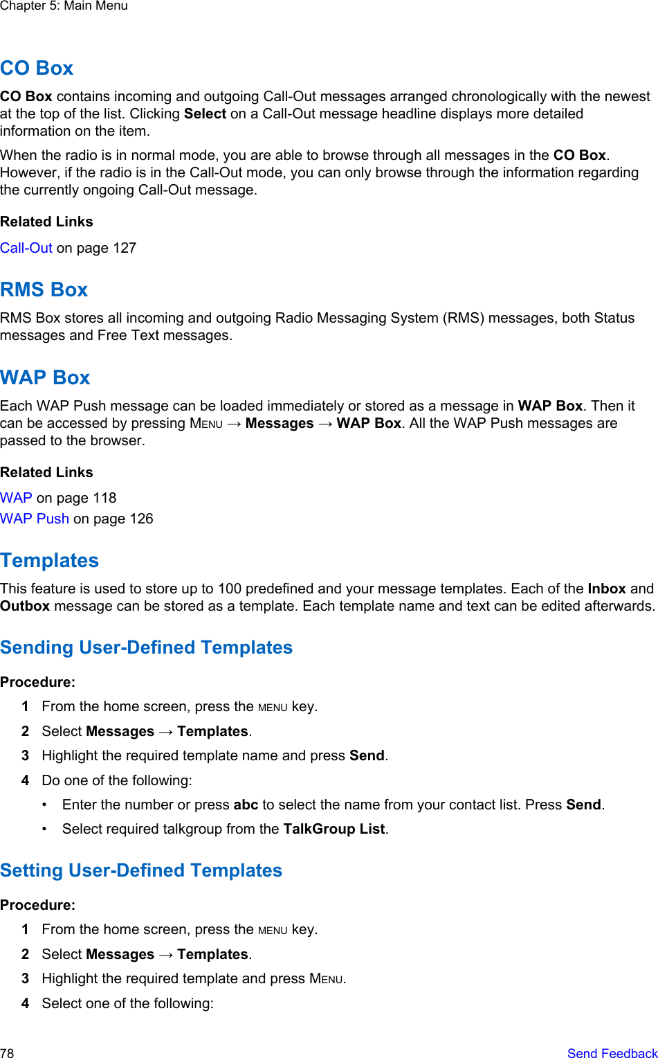 CO BoxCO Box contains incoming and outgoing Call-Out messages arranged chronologically with the newestat the top of the list. Clicking Select on a Call-Out message headline displays more detailedinformation on the item.When the radio is in normal mode, you are able to browse through all messages in the CO Box.However, if the radio is in the Call-Out mode, you can only browse through the information regardingthe currently ongoing Call-Out message.Related LinksCall-Out on page 127RMS BoxRMS Box stores all incoming and outgoing Radio Messaging System (RMS) messages, both Statusmessages and Free Text messages.WAP BoxEach WAP Push message can be loaded immediately or stored as a message in WAP Box. Then itcan be accessed by pressing MENU → Messages → WAP Box. All the WAP Push messages arepassed to the browser.Related LinksWAP on page 118WAP Push on page 126TemplatesThis feature is used to store up to 100 predefined and your message templates. Each of the Inbox andOutbox message can be stored as a template. Each template name and text can be edited afterwards.Sending User-Defined TemplatesProcedure:1From the home screen, press the MENU key.2Select Messages → Templates.3Highlight the required template name and press Send.4Do one of the following:• Enter the number or press abc to select the name from your contact list. Press Send.• Select required talkgroup from the TalkGroup List.Setting User-Defined TemplatesProcedure:1From the home screen, press the MENU key.2Select Messages → Templates.3Highlight the required template and press MENU.4Select one of the following:Chapter 5: Main Menu78   Send Feedback