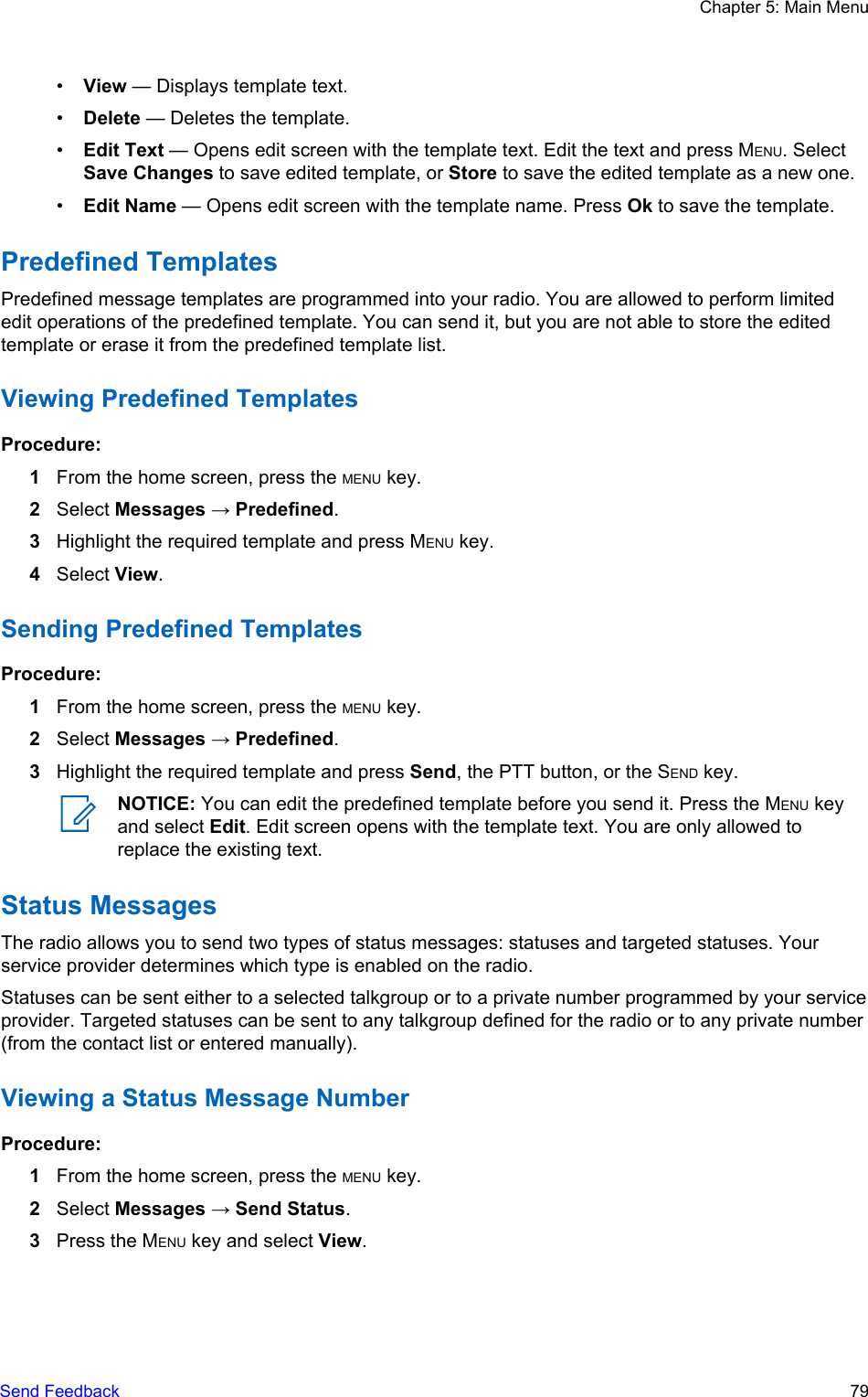 •View — Displays template text.•Delete — Deletes the template.•Edit Text — Opens edit screen with the template text. Edit the text and press MENU. SelectSave Changes to save edited template, or Store to save the edited template as a new one.•Edit Name — Opens edit screen with the template name. Press Ok to save the template.Predefined TemplatesPredefined message templates are programmed into your radio. You are allowed to perform limitededit operations of the predefined template. You can send it, but you are not able to store the editedtemplate or erase it from the predefined template list.Viewing Predefined TemplatesProcedure:1From the home screen, press the MENU key.2Select Messages → Predefined.3Highlight the required template and press MENU key.4Select View.Sending Predefined TemplatesProcedure:1From the home screen, press the MENU key.2Select Messages → Predefined.3Highlight the required template and press Send, the PTT button, or the SEND key.NOTICE: You can edit the predefined template before you send it. Press the MENU keyand select Edit. Edit screen opens with the template text. You are only allowed toreplace the existing text.Status MessagesThe radio allows you to send two types of status messages: statuses and targeted statuses. Yourservice provider determines which type is enabled on the radio.Statuses can be sent either to a selected talkgroup or to a private number programmed by your serviceprovider. Targeted statuses can be sent to any talkgroup defined for the radio or to any private number(from the contact list or entered manually).Viewing a Status Message NumberProcedure:1From the home screen, press the MENU key.2Select Messages → Send Status.3Press the MENU key and select View.Chapter 5: Main MenuSend Feedback   79