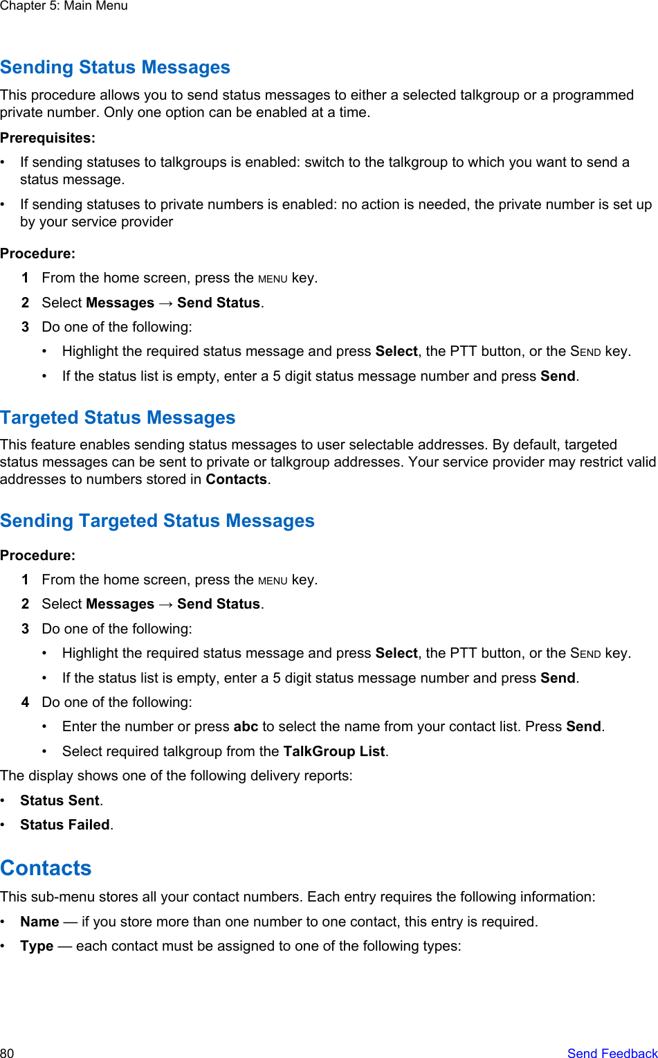 Sending Status MessagesThis procedure allows you to send status messages to either a selected talkgroup or a programmedprivate number. Only one option can be enabled at a time.Prerequisites:• If sending statuses to talkgroups is enabled: switch to the talkgroup to which you want to send astatus message.• If sending statuses to private numbers is enabled: no action is needed, the private number is set upby your service providerProcedure:1From the home screen, press the MENU key.2Select Messages → Send Status.3Do one of the following:• Highlight the required status message and press Select, the PTT button, or the SEND key.• If the status list is empty, enter a 5 digit status message number and press Send.Targeted Status MessagesThis feature enables sending status messages to user selectable addresses. By default, targetedstatus messages can be sent to private or talkgroup addresses. Your service provider may restrict validaddresses to numbers stored in Contacts.Sending Targeted Status MessagesProcedure:1From the home screen, press the MENU key.2Select Messages → Send Status.3Do one of the following:• Highlight the required status message and press Select, the PTT button, or the SEND key.• If the status list is empty, enter a 5 digit status message number and press Send.4Do one of the following:• Enter the number or press abc to select the name from your contact list. Press Send.• Select required talkgroup from the TalkGroup List.The display shows one of the following delivery reports:•Status Sent.•Status Failed.ContactsThis sub-menu stores all your contact numbers. Each entry requires the following information:•Name — if you store more than one number to one contact, this entry is required.•Type — each contact must be assigned to one of the following types:Chapter 5: Main Menu80   Send Feedback
