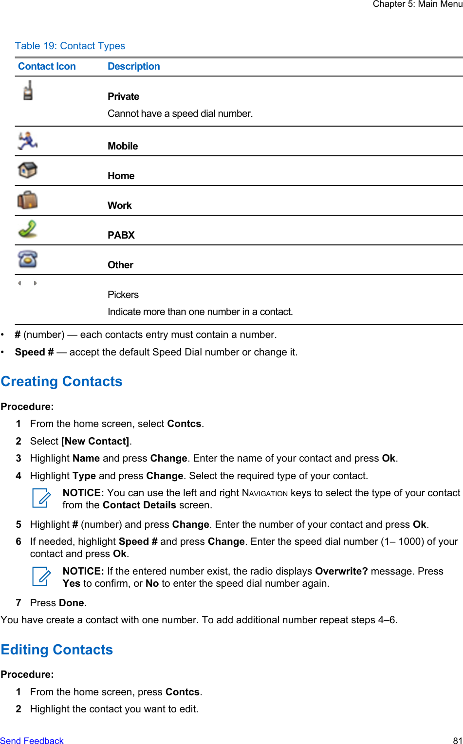 Table 19: Contact TypesContact Icon DescriptionPrivateCannot have a speed dial number.MobileHomeWorkPABXOtherPickersIndicate more than one number in a contact.•# (number) — each contacts entry must contain a number.•Speed # — accept the default Speed Dial number or change it.Creating ContactsProcedure:1From the home screen, select Contcs.2Select [New Contact].3Highlight Name and press Change. Enter the name of your contact and press Ok.4Highlight Type and press Change. Select the required type of your contact.NOTICE: You can use the left and right NAVIGATION keys to select the type of your contactfrom the Contact Details screen.5Highlight # (number) and press Change. Enter the number of your contact and press Ok.6If needed, highlight Speed # and press Change. Enter the speed dial number (1– 1000) of yourcontact and press Ok.NOTICE: If the entered number exist, the radio displays Overwrite? message. PressYes to confirm, or No to enter the speed dial number again.7Press Done.You have create a contact with one number. To add additional number repeat steps 4–6.Editing ContactsProcedure:1From the home screen, press Contcs.2Highlight the contact you want to edit.Chapter 5: Main MenuSend Feedback   81