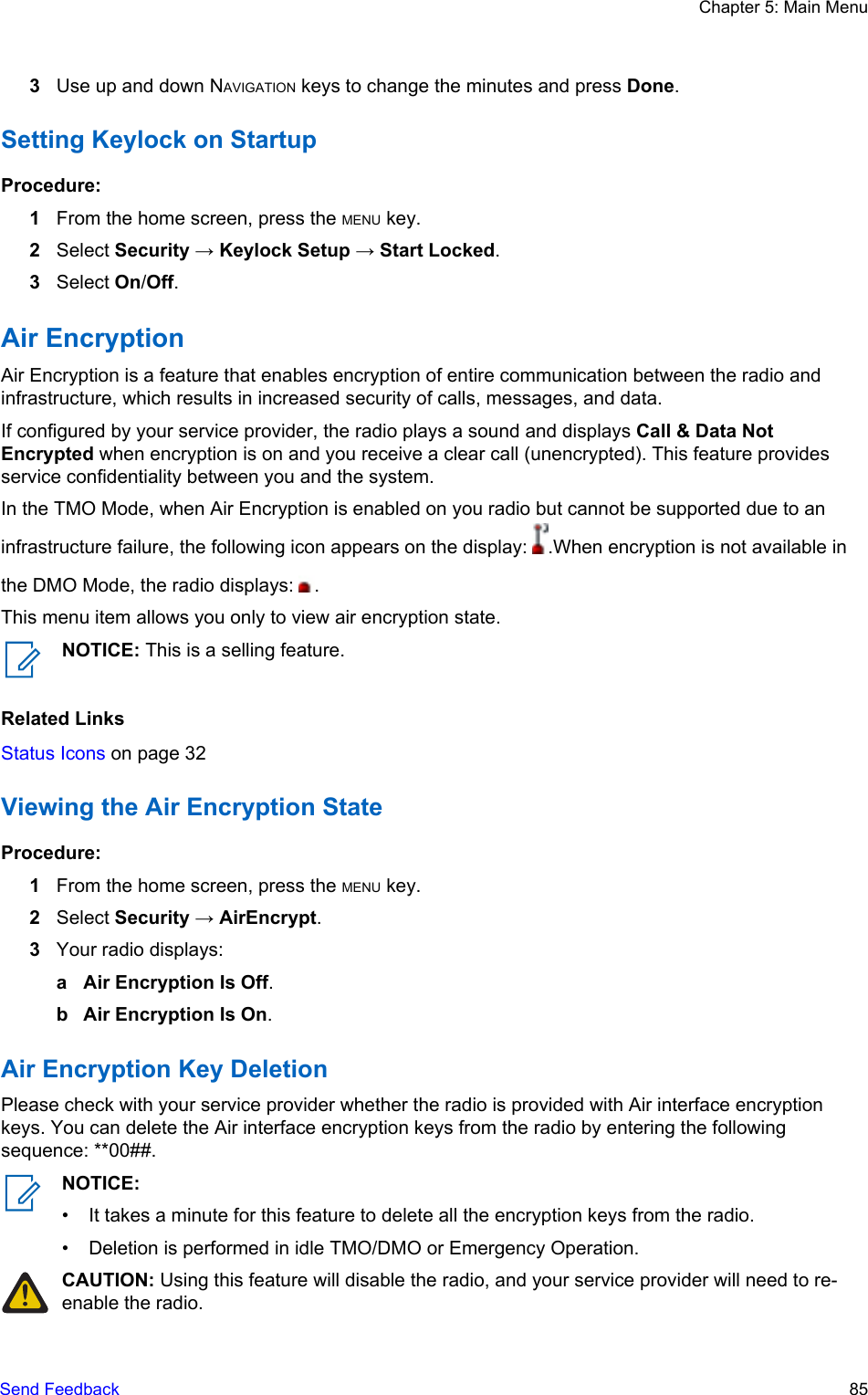 3Use up and down NAVIGATION keys to change the minutes and press Done.Setting Keylock on StartupProcedure:1From the home screen, press the MENU key.2Select Security → Keylock Setup → Start Locked.3Select On/Off.Air EncryptionAir Encryption is a feature that enables encryption of entire communication between the radio andinfrastructure, which results in increased security of calls, messages, and data.If configured by your service provider, the radio plays a sound and displays Call &amp; Data NotEncrypted when encryption is on and you receive a clear call (unencrypted). This feature providesservice confidentiality between you and the system.In the TMO Mode, when Air Encryption is enabled on you radio but cannot be supported due to aninfrastructure failure, the following icon appears on the display:  .When encryption is not available inthe DMO Mode, the radio displays:  .This menu item allows you only to view air encryption state.NOTICE: This is a selling feature.Related LinksStatus Icons on page 32Viewing the Air Encryption StateProcedure:1From the home screen, press the MENU key.2Select Security → AirEncrypt.3Your radio displays:a Air Encryption Is Off.b Air Encryption Is On.Air Encryption Key DeletionPlease check with your service provider whether the radio is provided with Air interface encryptionkeys. You can delete the Air interface encryption keys from the radio by entering the followingsequence: **00##.NOTICE:• It takes a minute for this feature to delete all the encryption keys from the radio.• Deletion is performed in idle TMO/DMO or Emergency Operation.CAUTION: Using this feature will disable the radio, and your service provider will need to re-enable the radio.Chapter 5: Main MenuSend Feedback   85